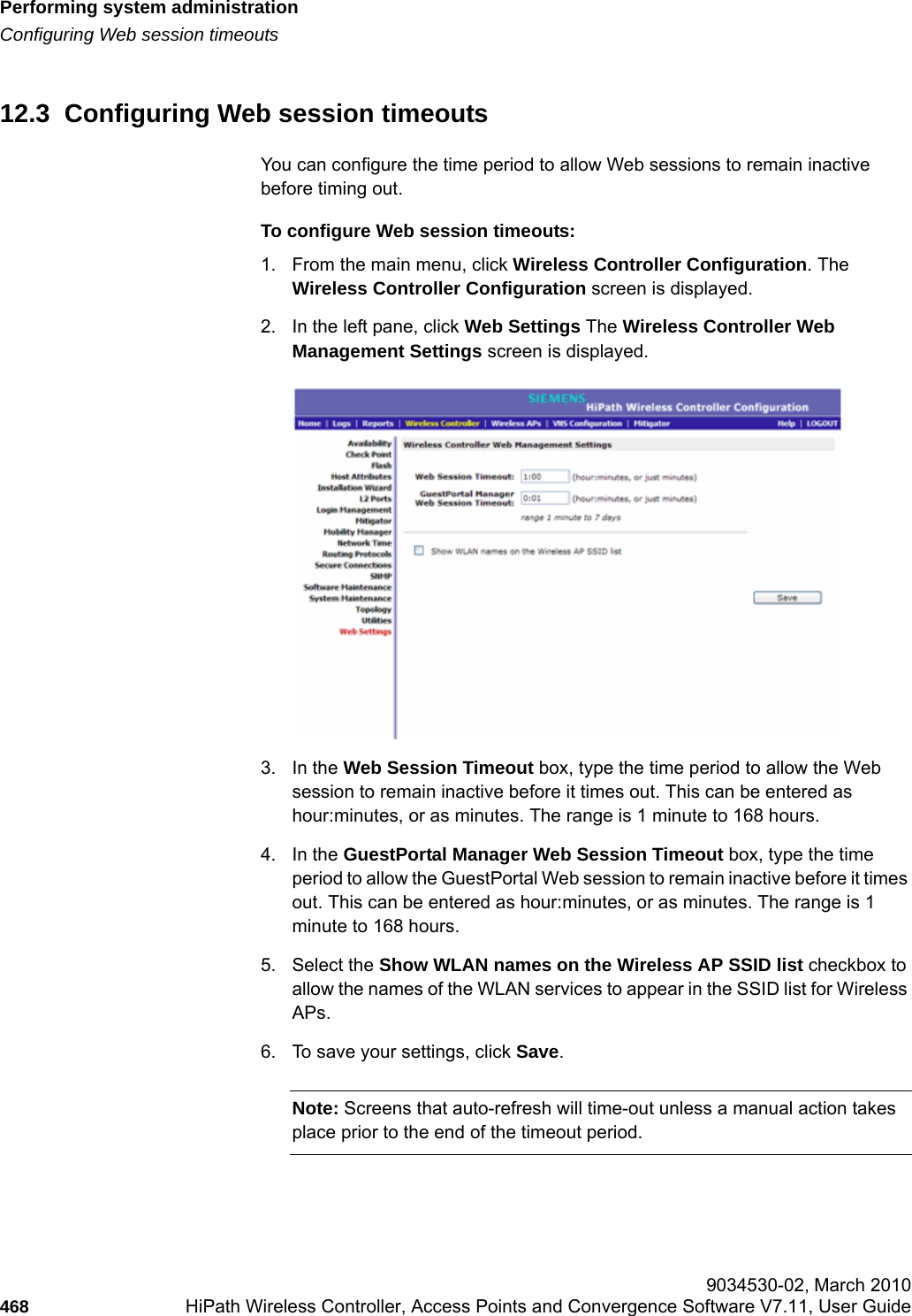 Performing system administrationhwc_ongoing.fmConfiguring Web session timeouts 9034530-02, March 2010468 HiPath Wireless Controller, Access Points and Convergence Software V7.11, User Guide        12.3  Configuring Web session timeoutsYou can configure the time period to allow Web sessions to remain inactive before timing out.To configure Web session timeouts:1. From the main menu, click Wireless Controller Configuration. The Wireless Controller Configuration screen is displayed.2. In the left pane, click Web Settings The Wireless Controller Web Management Settings screen is displayed. 3. In the Web Session Timeout box, type the time period to allow the Web session to remain inactive before it times out. This can be entered as hour:minutes, or as minutes. The range is 1 minute to 168 hours.4. In the GuestPortal Manager Web Session Timeout box, type the time period to allow the GuestPortal Web session to remain inactive before it times out. This can be entered as hour:minutes, or as minutes. The range is 1 minute to 168 hours.5. Select the Show WLAN names on the Wireless AP SSID list checkbox to allow the names of the WLAN services to appear in the SSID list for Wireless APs.6. To save your settings, click Save.Note: Screens that auto-refresh will time-out unless a manual action takes place prior to the end of the timeout period.