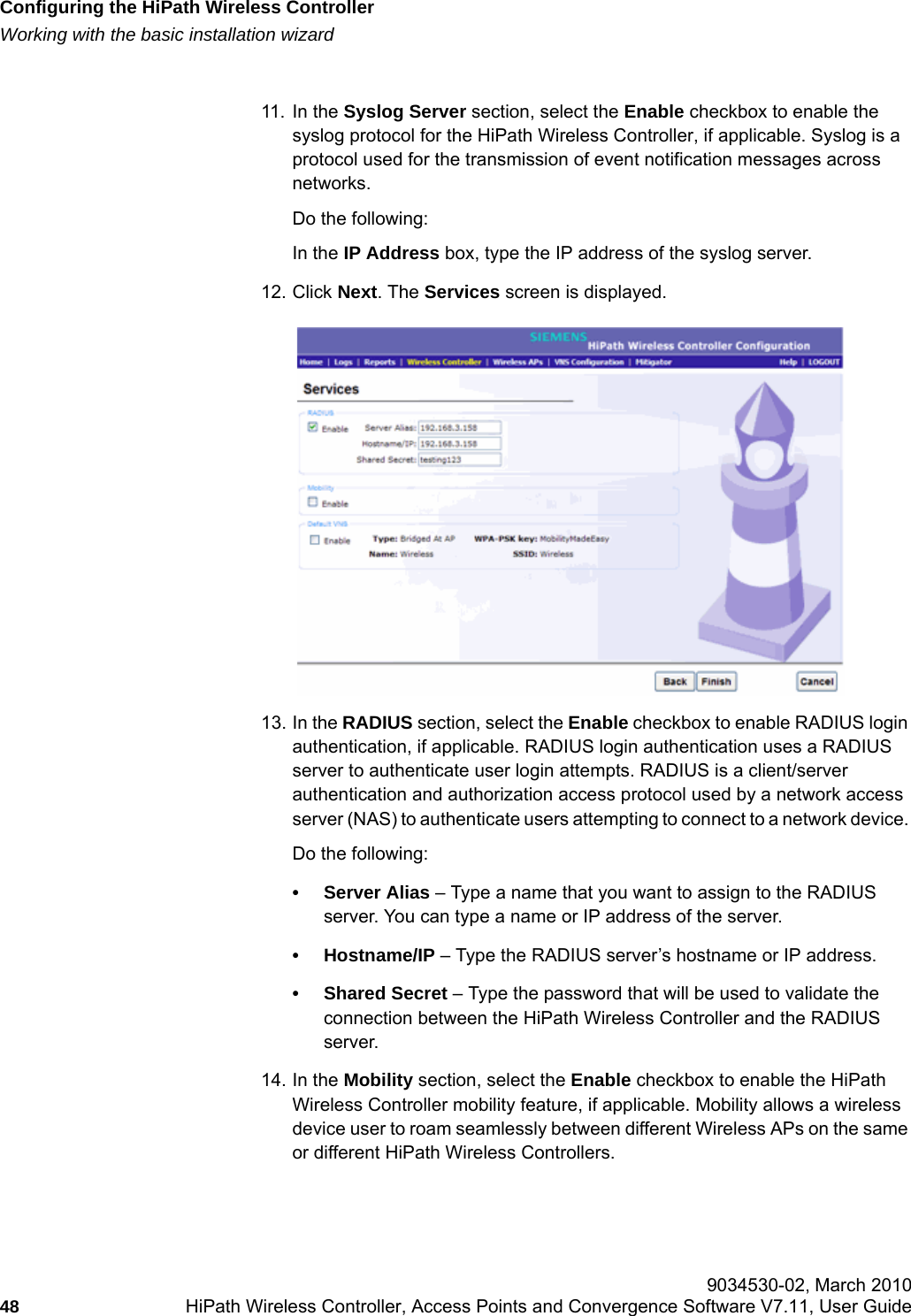 Configuring the HiPath Wireless Controllerhwc_startup.fmWorking with the basic installation wizard 9034530-02, March 201048 HiPath Wireless Controller, Access Points and Convergence Software V7.11, User Guide        11. In the Syslog Server section, select the Enable checkbox to enable the syslog protocol for the HiPath Wireless Controller, if applicable. Syslog is a protocol used for the transmission of event notification messages across networks. Do the following:In the IP Address box, type the IP address of the syslog server.12. Click Next. The Services screen is displayed.13. In the RADIUS section, select the Enable checkbox to enable RADIUS login authentication, if applicable. RADIUS login authentication uses a RADIUS server to authenticate user login attempts. RADIUS is a client/server authentication and authorization access protocol used by a network access server (NAS) to authenticate users attempting to connect to a network device. Do the following:&bull;Server Alias &ndash; Type a name that you want to assign to the RADIUS server. You can type a name or IP address of the server.&bull;Hostname/IP &ndash; Type the RADIUS server&rsquo;s hostname or IP address.&bull; Shared Secret &ndash; Type the password that will be used to validate the connection between the HiPath Wireless Controller and the RADIUS server.14. In the Mobility section, select the Enable checkbox to enable the HiPath Wireless Controller mobility feature, if applicable. Mobility allows a wireless device user to roam seamlessly between different Wireless APs on the same or different HiPath Wireless Controllers. 