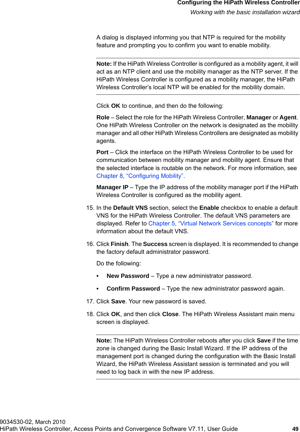 hwc_startup.fmConfiguring the HiPath Wireless ControllerWorking with the basic installation wizard9034530-02, March 2010HiPath Wireless Controller, Access Points and Convergence Software V7.11, User Guide 49         A dialog is displayed informing you that NTP is required for the mobility feature and prompting you to confirm you want to enable mobility. Note: If the HiPath Wireless Controller is configured as a mobility agent, it will act as an NTP client and use the mobility manager as the NTP server. If the HiPath Wireless Controller is configured as a mobility manager, the HiPath Wireless Controller&rsquo;s local NTP will be enabled for the mobility domain.Click OK to continue, and then do the following:Role &ndash; Select the role for the HiPath Wireless Controller, Manager or Agent. One HiPath Wireless Controller on the network is designated as the mobility manager and all other HiPath Wireless Controllers are designated as mobility agents.Port &ndash; Click the interface on the HiPath Wireless Controller to be used for communication between mobility manager and mobility agent. Ensure that the selected interface is routable on the network. For more information, see Chapter 8, &ldquo;Configuring Mobility&rdquo;.Manager IP &ndash; Type the IP address of the mobility manager port if the HiPath Wireless Controller is configured as the mobility agent.15. In the Default VNS section, select the Enable checkbox to enable a default VNS for the HiPath Wireless Controller. The default VNS parameters are displayed. Refer to Chapter 5, &ldquo;Virtual Network Services concepts&rdquo; for more information about the default VNS.16. Click Finish. The Success screen is displayed. It is recommended to change the factory default administrator password.Do the following:&bull; New Password &ndash; Type a new administrator password. &bull; Confirm Password &ndash; Type the new administrator password again.17. Click Save. Your new password is saved.18. Click OK, and then click Close. The HiPath Wireless Assistant main menu screen is displayed.Note: The HiPath Wireless Controller reboots after you click Save if the time zone is changed during the Basic Install Wizard. If the IP address of the management port is changed during the configuration with the Basic Install Wizard, the HiPath Wireless Assistant session is terminated and you will need to log back in with the new IP address.