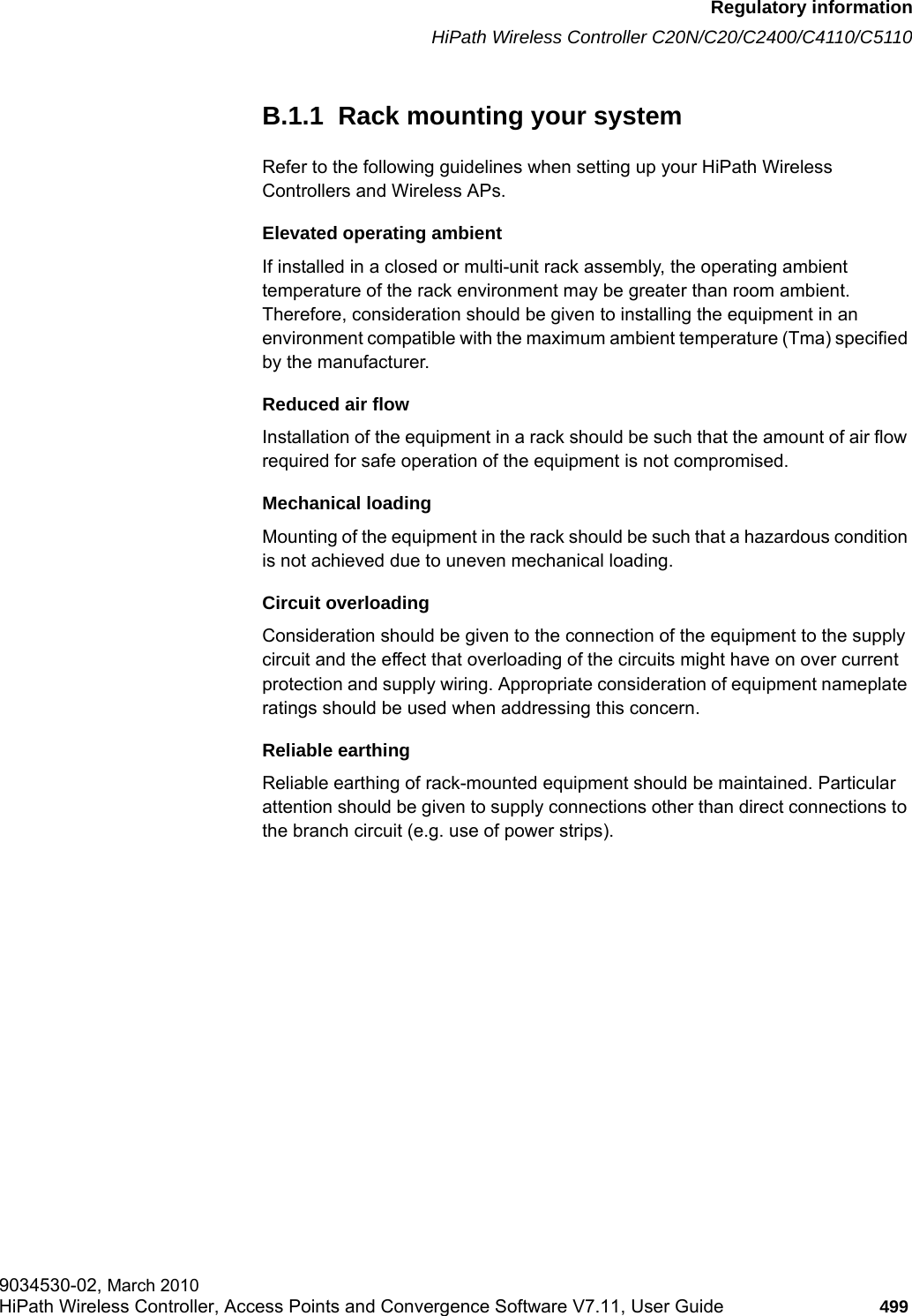 hwc_appendixb.fmRegulatory informationHiPath Wireless Controller C20N/C20/C2400/C4110/C51109034530-02, March 2010HiPath Wireless Controller, Access Points and Convergence Software V7.11, User Guide 499         B.1.1  Rack mounting your systemRefer to the following guidelines when setting up your HiPath Wireless Controllers and Wireless APs.Elevated operating ambientIf installed in a closed or multi-unit rack assembly, the operating ambient temperature of the rack environment may be greater than room ambient. Therefore, consideration should be given to installing the equipment in an environment compatible with the maximum ambient temperature (Tma) specified by the manufacturer.Reduced air flowInstallation of the equipment in a rack should be such that the amount of air flow required for safe operation of the equipment is not compromised.Mechanical loadingMounting of the equipment in the rack should be such that a hazardous condition is not achieved due to uneven mechanical loading.Circuit overloadingConsideration should be given to the connection of the equipment to the supply circuit and the effect that overloading of the circuits might have on over current protection and supply wiring. Appropriate consideration of equipment nameplate ratings should be used when addressing this concern.Reliable earthingReliable earthing of rack-mounted equipment should be maintained. Particular attention should be given to supply connections other than direct connections to the branch circuit (e.g. use of power strips).