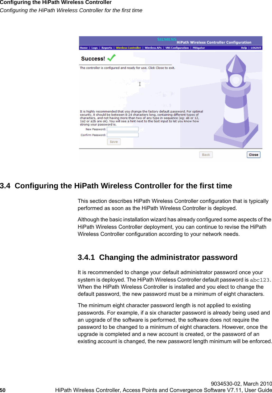 Configuring the HiPath Wireless Controllerhwc_startup.fmConfiguring the HiPath Wireless Controller for the first time 9034530-02, March 201050 HiPath Wireless Controller, Access Points and Convergence Software V7.11, User Guide        3.4  Configuring the HiPath Wireless Controller for the first timeThis section describes HiPath Wireless Controller configuration that is typically performed as soon as the HiPath Wireless Controller is deployed. Although the basic installation wizard has already configured some aspects of the HiPath Wireless Controller deployment, you can continue to revise the HiPath Wireless Controller configuration according to your network needs.3.4.1  Changing the administrator passwordIt is recommended to change your default administrator password once your system is deployed. The HiPath Wireless Controller default password is abc123. When the HiPath Wireless Controller is installed and you elect to change the default password, the new password must be a minimum of eight characters.The minimum eight character password length is not applied to existing passwords. For example, if a six character password is already being used and an upgrade of the software is performed, the software does not require the password to be changed to a minimum of eight characters. However, once the upgrade is completed and a new account is created, or the password of an existing account is changed, the new password length minimum will be enforced.