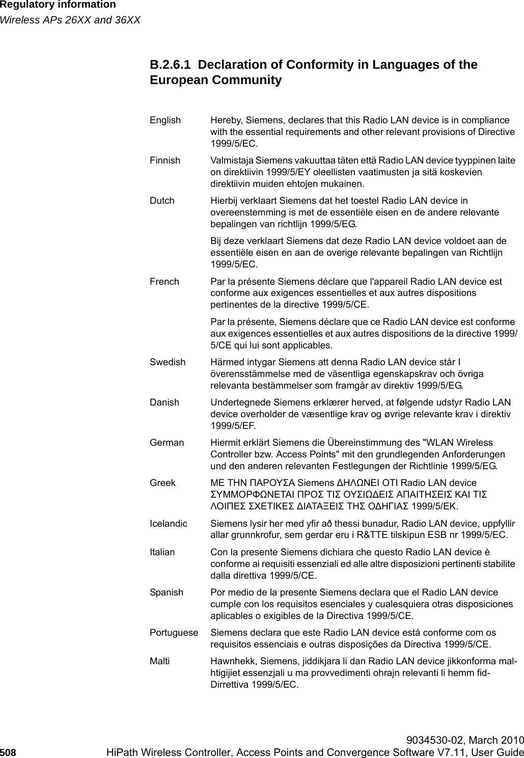 Regulatory informationhwc_appendixb.fmWireless APs 26XX and 36XX 9034530-02, March 2010508 HiPath Wireless Controller, Access Points and Convergence Software V7.11, User Guide        B.2.6.1  Declaration of Conformity in Languages of the European CommunityEnglish Hereby, Siemens, declares that this Radio LAN device is in compliance with the essential requirements and other relevant provisions of Directive 1999/5/EC.Finnish Valmistaja Siemens vakuuttaa t&auml;ten ett&auml; Radio LAN device tyyppinen laite on direktiivin 1999/5/EY oleellisten vaatimusten ja sit&auml; koskevien direktiivin muiden ehtojen mukainen.Dutch Hierbij verklaart Siemens dat het toestel Radio LAN device in overeenstemming is met de essenti&euml;le eisen en de andere relevante bepalingen van richtlijn 1999/5/EG. Bij deze verklaart Siemens dat deze Radio LAN device voldoet aan de essenti&euml;le eisen en aan de overige relevante bepalingen van Richtlijn 1999/5/EC.French Par la pr&eacute;sente Siemens d&eacute;clare que l'appareil Radio LAN device est conforme aux exigences essentielles et aux autres dispositions pertinentes de la directive 1999/5/CE. Par la pr&eacute;sente, Siemens d&eacute;clare que ce Radio LAN device est conforme aux exigences essentielles et aux autres dispositions de la directive 1999/5/CE qui lui sont applicables.Swedish H&auml;rmed intygar Siemens att denna Radio LAN device st&aring;r I &ouml;verensst&auml;mmelse med de v&auml;sentliga egenskapskrav och &ouml;vriga relevanta best&auml;mmelser som framg&aring;r av direktiv 1999/5/EG. Danish Undertegnede Siemens erkl&aelig;rer herved, at f&oslash;lgende udstyr Radio LAN device overholder de v&aelig;sentlige krav og &oslash;vrige relevante krav i direktiv 1999/5/EF.German Hiermit erkl&auml;rt Siemens die &Uuml;bereinstimmung des "WLAN Wireless Controller bzw. Access Points" mit den grundlegenden Anforderungen und den anderen relevanten Festlegungen der Richtlinie 1999/5/EG.Greek &Mu;&Epsilon; &Tau;&Eta;&Nu; &Pi;&Alpha;&Rho;&Omicron;&Upsilon;&Sigma;&Alpha; Siemens ∆&Eta;&Lambda;Ω&Nu;&Epsilon;&Iota; &Omicron;&Tau;&Iota; Radio LAN device &Sigma;&Upsilon;&Mu;&Mu;&Omicron;&Rho;&Phi;Ω&Nu;&Epsilon;&Tau;&Alpha;&Iota; &Pi;&Rho;&Omicron;&Sigma; &Tau;&Iota;&Sigma; &Omicron;&Upsilon;&Sigma;&Iota;Ω∆&Epsilon;&Iota;&Sigma; &Alpha;&Pi;&Alpha;&Iota;&Tau;&Eta;&Sigma;&Epsilon;&Iota;&Sigma; &Kappa;&Alpha;&Iota; &Tau;&Iota;&Sigma; &Lambda;&Omicron;&Iota;&Pi;&Epsilon;&Sigma; &Sigma;&Chi;&Epsilon;&Tau;&Iota;&Kappa;&Epsilon;&Sigma; ∆&Iota;&Alpha;&Tau;&Alpha;&Xi;&Epsilon;&Iota;&Sigma; &Tau;&Eta;&Sigma; &Omicron;∆&Eta;&Gamma;&Iota;&Alpha;&Sigma; 1999/5/&Epsilon;&Kappa;.Icelandic Siemens lysir her med yfir a&eth; thessi bunadur, Radio LAN device, uppfyllir allar grunnkrofur, sem gerdar eru i R&amp;TTE tilskipun ESB nr 1999/5/EC.Italian Con la presente Siemens dichiara che questo Radio LAN device &egrave; conforme ai requisiti essenziali ed alle altre disposizioni pertinenti stabilite dalla direttiva 1999/5/CE.Spanish Por medio de la presente Siemens declara que el Radio LAN device cumple con los requisitos esenciales y cualesquiera otras disposiciones aplicables o exigibles de la Directiva 1999/5/CE.Portuguese Siemens declara que este Radio LAN device est&aacute; conforme com os requisitos essenciais e outras disposi&ccedil;&otilde;es da Directiva 1999/5/CE. Malti Hawnhekk, Siemens, jiddikjara li dan Radio LAN device jikkonforma mal-htigijiet essenzjali u ma provvedimenti ohrajn relevanti li hemm fid-Dirrettiva 1999/5/EC.
