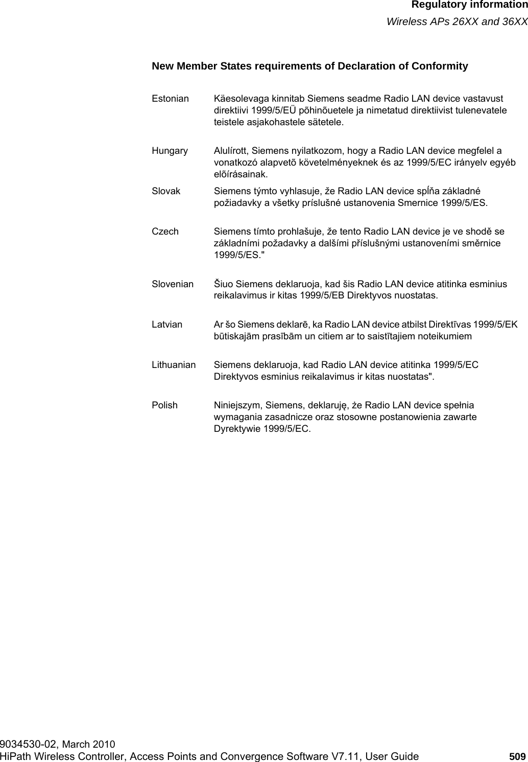 hwc_appendixb.fmRegulatory informationWireless APs 26XX and 36XX9034530-02, March 2010HiPath Wireless Controller, Access Points and Convergence Software V7.11, User Guide 509         New Member States requirements of Declaration of ConformityEstonian K&auml;esolevaga kinnitab Siemens seadme Radio LAN device vastavust direktiivi 1999/5/E&Uuml; p&otilde;hin&otilde;uetele ja nimetatud direktiivist tulenevatele teistele asjakohastele s&auml;tetele.Hungary Alul&iacute;rott, Siemens nyilatkozom, hogy a Radio LAN device megfelel a vonatkoz&oacute; alapvet&otilde; k&ouml;vetelm&eacute;nyeknek &eacute;s az 1999/5/EC ir&aacute;nyelv egy&eacute;b el&otilde;&iacute;r&aacute;sainak.Slovak Siemens t&yacute;mto vyhlasuje, že Radio LAN device spĺňa z&aacute;kladn&eacute; požiadavky a v&scaron;etky pr&iacute;slu&scaron;n&eacute; ustanovenia Smernice 1999/5/ES.Czech Siemens t&iacute;mto prohla&scaron;uje, že tento Radio LAN device je ve shodě se z&aacute;kladn&iacute;mi požadavky a dal&scaron;&iacute;mi př&iacute;slu&scaron;n&yacute;mi ustanoven&iacute;mi směrnice 1999/5/ES."Slovenian &Scaron;iuo Siemens deklaruoja, kad &scaron;is Radio LAN device atitinka esminius reikalavimus ir kitas 1999/5/EB Direktyvos nuostatas.Latvian Ar &scaron;o Siemens deklarē, ka Radio LAN device atbilst Direktīvas 1999/5/EK būtiskajām prasībām un citiem ar to saistītajiem noteikumiemLithuanian Siemens deklaruoja, kad Radio LAN device atitinka 1999/5/EC Direktyvos esminius reikalavimus ir kitas nuostatas".Polish Niniejszym, Siemens, deklaruję, że Radio LAN device spełnia wymagania zasadnicze oraz stosowne postanowienia zawarte Dyrektywie 1999/5/EC.