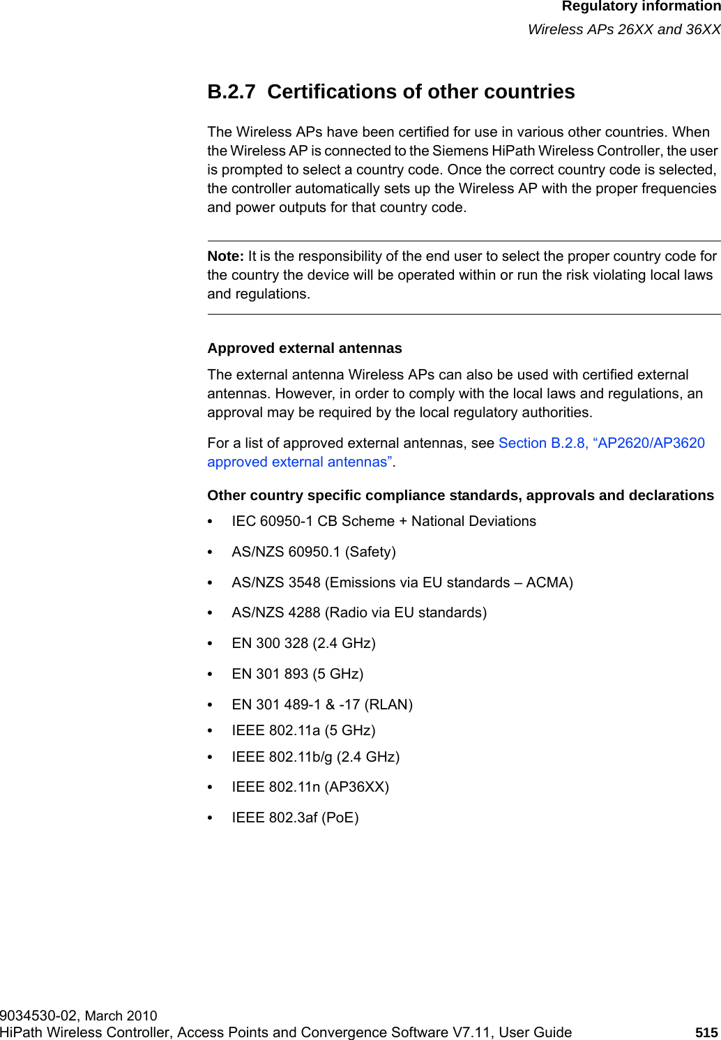 hwc_appendixb.fmRegulatory informationWireless APs 26XX and 36XX9034530-02, March 2010HiPath Wireless Controller, Access Points and Convergence Software V7.11, User Guide 515         B.2.7  Certifications of other countries The Wireless APs have been certified for use in various other countries. When the Wireless AP is connected to the Siemens HiPath Wireless Controller, the user is prompted to select a country code. Once the correct country code is selected, the controller automatically sets up the Wireless AP with the proper frequencies and power outputs for that country code.Note: It is the responsibility of the end user to select the proper country code for the country the device will be operated within or run the risk violating local laws and regulations.Approved external antennasThe external antenna Wireless APs can also be used with certified external antennas. However, in order to comply with the local laws and regulations, an approval may be required by the local regulatory authorities.For a list of approved external antennas, see Section B.2.8, &ldquo;AP2620/AP3620 approved external antennas&rdquo;.Other country specific compliance standards, approvals and declarations&bull;IEC 60950-1 CB Scheme + National Deviations&bull;AS/NZS 60950.1 (Safety)&bull;AS/NZS 3548 (Emissions via EU standards &ndash; ACMA)&bull;AS/NZS 4288 (Radio via EU standards)&bull;EN 300 328 (2.4 GHz)&bull;EN 301 893 (5 GHz)&bull;EN 301 489-1 &amp; -17 (RLAN)&bull;IEEE 802.11a (5 GHz)&bull;IEEE 802.11b/g (2.4 GHz)&bull;IEEE 802.11n (AP36XX)&bull;IEEE 802.3af (PoE)