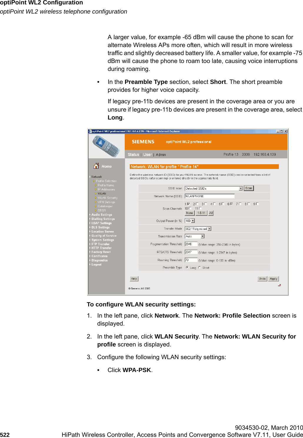 optiPoint WL2 Configurationhwc_appendixc.fmoptiPoint WL2 wireless telephone configuration 9034530-02, March 2010522 HiPath Wireless Controller, Access Points and Convergence Software V7.11, User Guide        A larger value, for example -65 dBm will cause the phone to scan for alternate Wireless APs more often, which will result in more wireless traffic and slightly decreased battery life. A smaller value, for example -75 dBm will cause the phone to roam too late, causing voice interruptions during roaming.&bull;In the Preamble Type section, select Short. The short preamble provides for higher voice capacity. If legacy pre-11b devices are present in the coverage area or you are unsure if legacy pre-11b devices are present in the coverage area, select Long.To configure WLAN security settings:1. In the left pane, click Network. The Network: Profile Selection screen is displayed.2. In the left pane, click WLAN Security. The Network: WLAN Security for profile screen is displayed.3. Configure the following WLAN security settings:&bull;Click WPA-PSK.