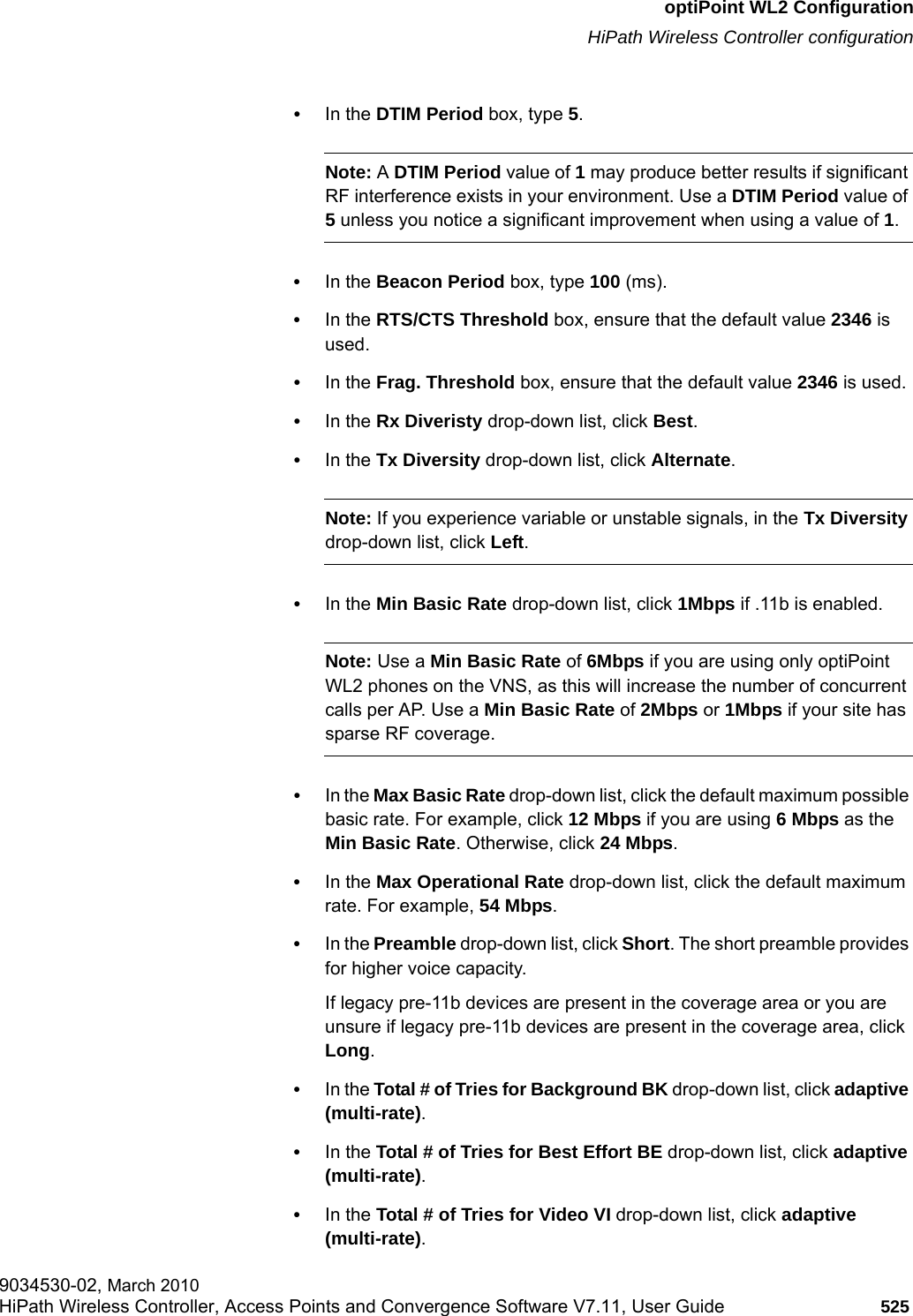 hwc_appendixc.fmoptiPoint WL2 ConfigurationHiPath Wireless Controller configuration9034530-02, March 2010HiPath Wireless Controller, Access Points and Convergence Software V7.11, User Guide 525         &bull;In the DTIM Period box, type 5. Note: A DTIM Period value of 1 may produce better results if significant RF interference exists in your environment. Use a DTIM Period value of 5 unless you notice a significant improvement when using a value of 1.&bull;In the Beacon Period box, type 100 (ms).&bull;In the RTS/CTS Threshold box, ensure that the default value 2346 is used.&bull;In the Frag. Threshold box, ensure that the default value 2346 is used.&bull;In the Rx Diveristy drop-down list, click Best.&bull;In the Tx Diversity drop-down list, click Alternate.Note: If you experience variable or unstable signals, in the Tx Diversity drop-down list, click Left.&bull;In the Min Basic Rate drop-down list, click 1Mbps if .11b is enabled. Note: Use a Min Basic Rate of 6Mbps if you are using only optiPoint WL2 phones on the VNS, as this will increase the number of concurrent calls per AP. Use a Min Basic Rate of 2Mbps or 1Mbps if your site has sparse RF coverage.&bull;In the Max Basic Rate drop-down list, click the default maximum possible basic rate. For example, click 12 Mbps if you are using 6 Mbps as the Min Basic Rate. Otherwise, click 24 Mbps.&bull;In the Max Operational Rate drop-down list, click the default maximum rate. For example, 54 Mbps.&bull;In the Preamble drop-down list, click Short. The short preamble provides for higher voice capacity. If legacy pre-11b devices are present in the coverage area or you are unsure if legacy pre-11b devices are present in the coverage area, click Long.&bull;In the Total # of Tries for Background BK drop-down list, click adaptive (multi-rate).&bull;In the Total # of Tries for Best Effort BE drop-down list, click adaptive (multi-rate).&bull;In the Total # of Tries for Video VI drop-down list, click adaptive (multi-rate).
