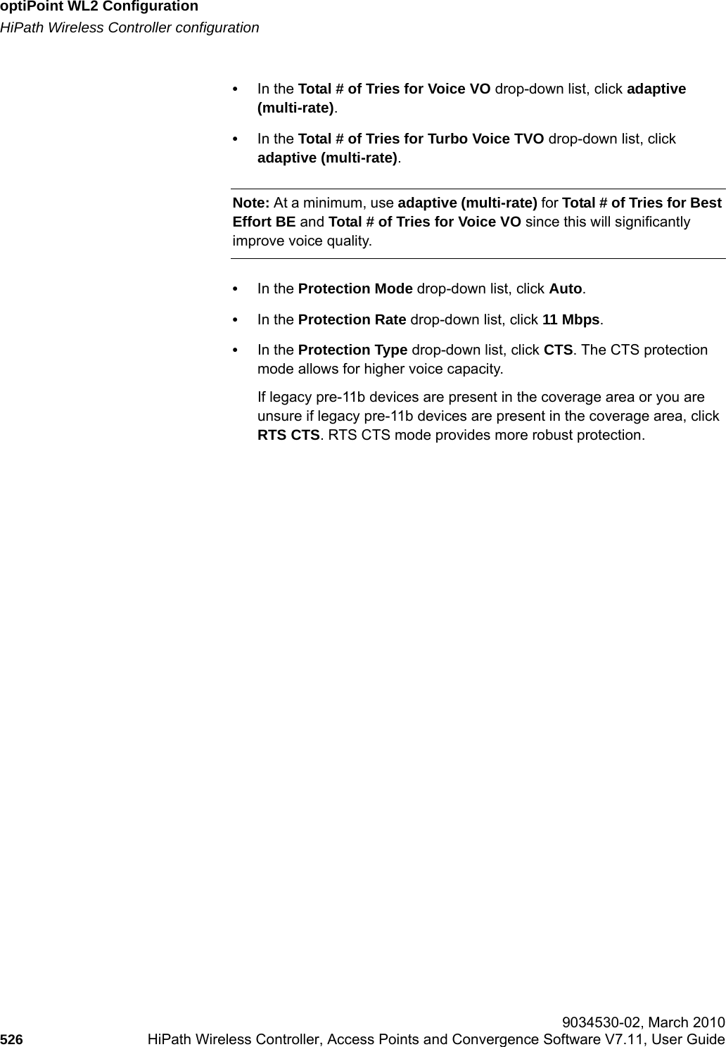 optiPoint WL2 Configurationhwc_appendixc.fmHiPath Wireless Controller configuration 9034530-02, March 2010526 HiPath Wireless Controller, Access Points and Convergence Software V7.11, User Guide        &bull;In the Total # of Tries for Voice VO drop-down list, click adaptive (multi-rate).&bull;In the Total # of Tries for Turbo Voice TVO drop-down list, click adaptive (multi-rate).Note: At a minimum, use adaptive (multi-rate) for Total # of Tries for Best Effort BE and Total # of Tries for Voice VO since this will significantly improve voice quality.&bull;In the Protection Mode drop-down list, click Auto. &bull;In the Protection Rate drop-down list, click 11 Mbps. &bull;In the Protection Type drop-down list, click CTS. The CTS protection mode allows for higher voice capacity.If legacy pre-11b devices are present in the coverage area or you are unsure if legacy pre-11b devices are present in the coverage area, click RTS CTS. RTS CTS mode provides more robust protection.