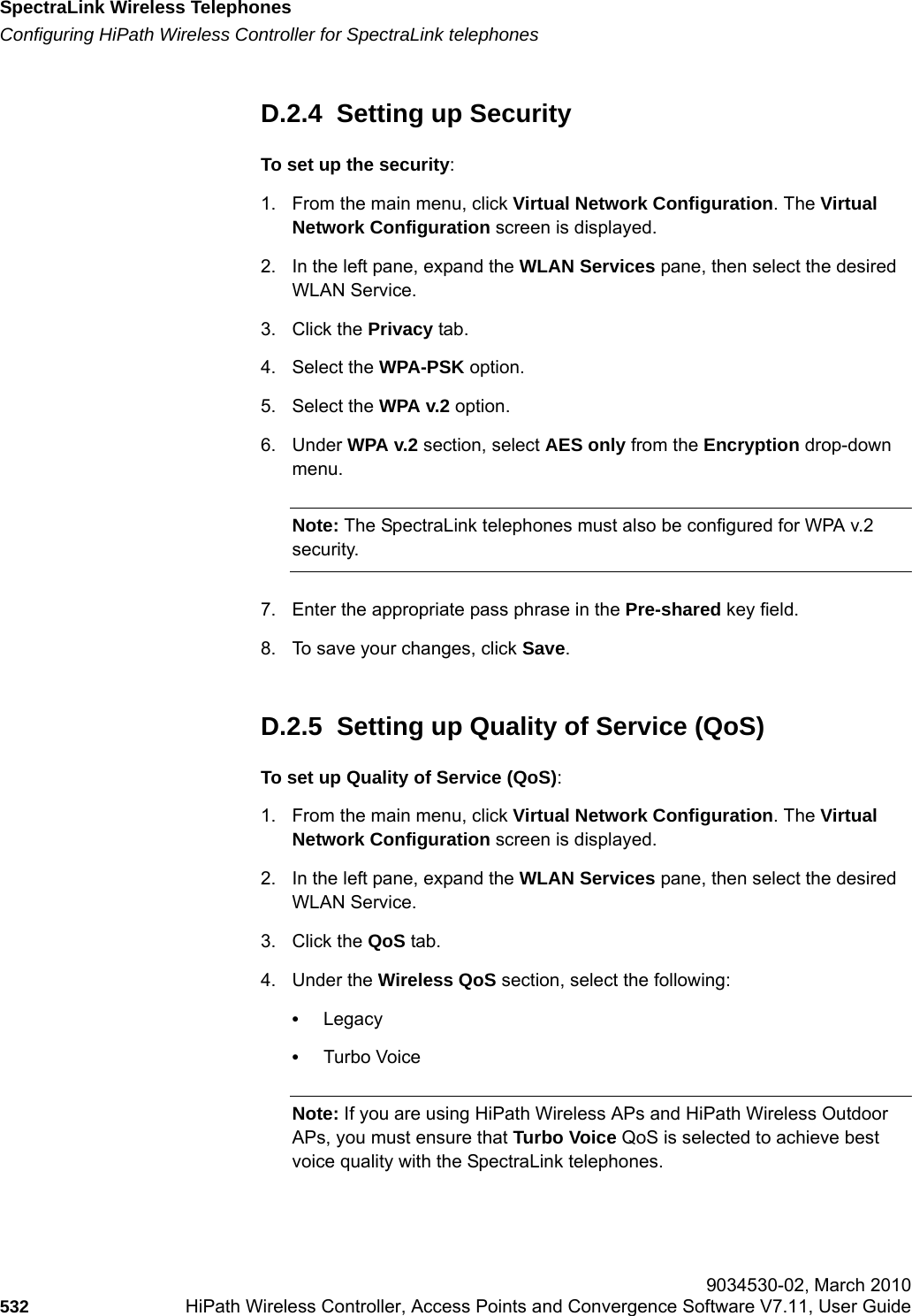 SpectraLink Wireless Telephoneshwc_appendixd.fmConfiguring HiPath Wireless Controller for SpectraLink telephones 9034530-02, March 2010532 HiPath Wireless Controller, Access Points and Convergence Software V7.11, User Guide        D.2.4  Setting up SecurityTo set up the security:1. From the main menu, click Virtual Network Configuration. The Virtual Network Configuration screen is displayed.2. In the left pane, expand the WLAN Services pane, then select the desired WLAN Service.3. Click the Privacy tab.4. Select the WPA-PSK option.5. Select the WPA v.2 option.6. Under WPA v.2 section, select AES only from the Encryption drop-down menu.Note: The SpectraLink telephones must also be configured for WPA v.2 security.7. Enter the appropriate pass phrase in the Pre-shared key field.8. To save your changes, click Save.D.2.5  Setting up Quality of Service (QoS)To set up Quality of Service (QoS):1. From the main menu, click Virtual Network Configuration. The Virtual Network Configuration screen is displayed.2. In the left pane, expand the WLAN Services pane, then select the desired WLAN Service.3. Click the QoS tab.4. Under the Wireless QoS section, select the following:&bull;Legacy&bull;Turbo VoiceNote: If you are using HiPath Wireless APs and HiPath Wireless Outdoor APs, you must ensure that Turbo Voice QoS is selected to achieve best voice quality with the SpectraLink telephones. 