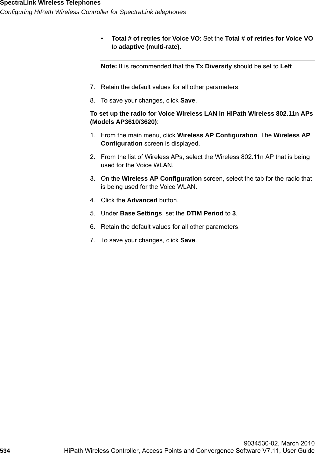SpectraLink Wireless Telephoneshwc_appendixd.fmConfiguring HiPath Wireless Controller for SpectraLink telephones 9034530-02, March 2010534 HiPath Wireless Controller, Access Points and Convergence Software V7.11, User Guide        &bull; Total # of retries for Voice VO: Set the Total # of retries for Voice VO to adaptive (multi-rate).Note: It is recommended that the Tx Diversity should be set to Left.7. Retain the default values for all other parameters.8. To save your changes, click Save.To set up the radio for Voice Wireless LAN in HiPath Wireless 802.11n APs (Models AP3610/3620):1. From the main menu, click Wireless AP Configuration. The Wireless AP Configuration screen is displayed.2. From the list of Wireless APs, select the Wireless 802.11n AP that is being used for the Voice WLAN.3. On the Wireless AP Configuration screen, select the tab for the radio that is being used for the Voice WLAN. 4. Click the Advanced button. 5. Under Base Settings, set the DTIM Period to 3.6. Retain the default values for all other parameters.7. To save your changes, click Save.