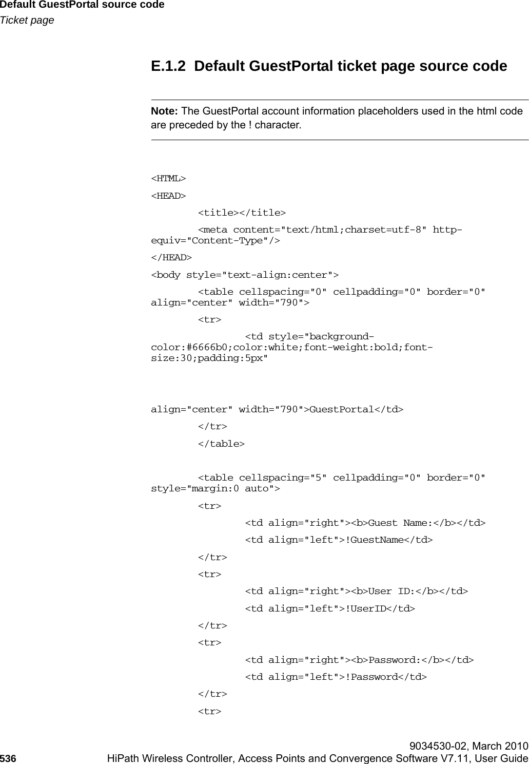 Default GuestPortal source codehwc_appendixe.fmTicket page 9034530-02, March 2010536 HiPath Wireless Controller, Access Points and Convergence Software V7.11, User Guide        E.1.2  Default GuestPortal ticket page source codeNote: The GuestPortal account information placeholders used in the html code are preceded by the ! character. <HTML><HEAD>        <title></title>        <meta content="text/html;charset=utf-8" http-equiv="Content-Type"/></HEAD><body style="text-align:center">        <table cellspacing="0" cellpadding="0" border="0" align="center" width="790">        <tr>                <td style="background-color:#6666b0;color:white;font-weight:bold;font-size:30;padding:5px" align="center" width="790">GuestPortal</td>        </tr>        </table>        <table cellspacing="5" cellpadding="0" border="0" style="margin:0 auto">        <tr>                <td align="right"><b>Guest Name:</b></td>                <td align="left">!GuestName</td>        </tr>        <tr>                <td align="right"><b>User ID:</b></td>                <td align="left">!UserID</td>        </tr>        <tr>                <td align="right"><b>Password:</b></td>                <td align="left">!Password</td>        </tr>        <tr>