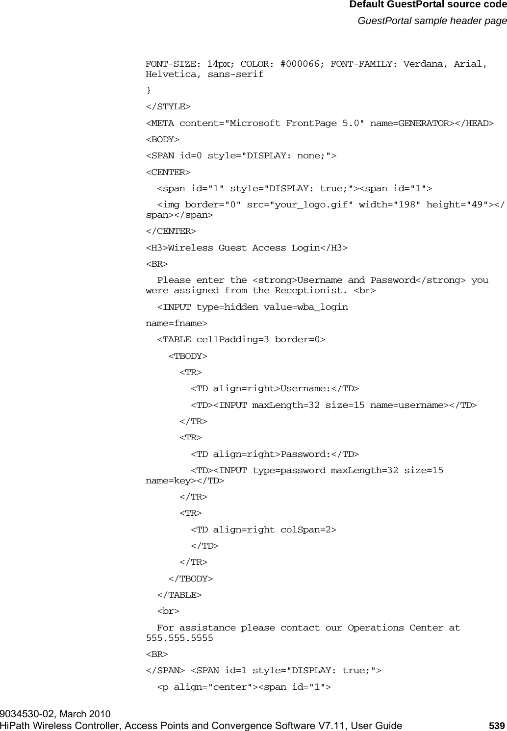 hwc_appendixe.fmDefault GuestPortal source codeGuestPortal sample header page9034530-02, March 2010HiPath Wireless Controller, Access Points and Convergence Software V7.11, User Guide 539         FONT-SIZE: 14px; COLOR: #000066; FONT-FAMILY: Verdana, Arial, Helvetica, sans-serif}</STYLE><META content="Microsoft FrontPage 5.0" name=GENERATOR></HEAD><BODY><SPAN id=0 style="DISPLAY: none;"> <CENTER>  <span id="1" style="DISPLAY: true;"><span id="1">  <img border="0" src="your_logo.gif" width="198" height="49"></span></span> </CENTER><H3>Wireless Guest Access Login</H3><BR>  Please enter the <strong>Username and Password</strong> you were assigned from the Receptionist. <br>  <INPUT type=hidden value=wba_login name=fname>  <TABLE cellPadding=3 border=0>    <TBODY>      <TR>         <TD align=right>Username:</TD>        <TD><INPUT maxLength=32 size=15 name=username></TD>      </TR>      <TR>         <TD align=right>Password:</TD>        <TD><INPUT type=password maxLength=32 size=15 name=key></TD>      </TR>      <TR>         <TD align=right colSpan=2>        </TD>      </TR>    </TBODY>  </TABLE>  <br>  For assistance please contact our Operations Center at 555.555.5555 <BR></SPAN> <SPAN id=1 style="DISPLAY: true;">   <p align="center"><span id="1">