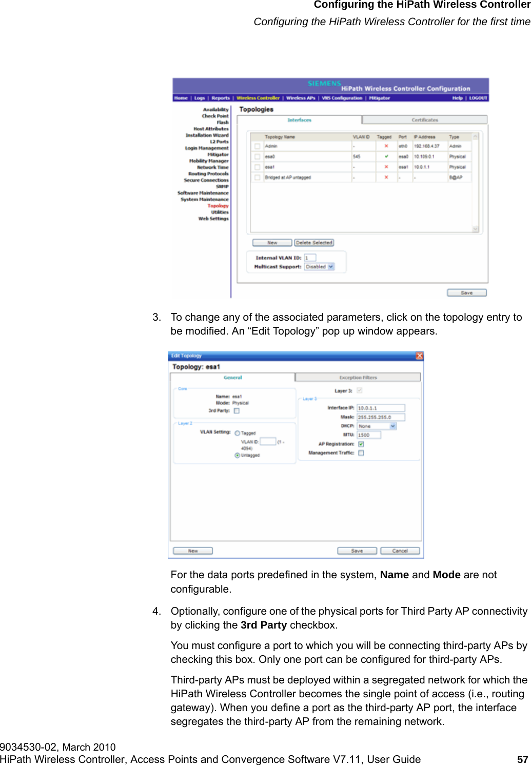 hwc_startup.fmConfiguring the HiPath Wireless ControllerConfiguring the HiPath Wireless Controller for the first time9034530-02, March 2010HiPath Wireless Controller, Access Points and Convergence Software V7.11, User Guide 57         3. To change any of the associated parameters, click on the topology entry to be modified. An &ldquo;Edit Topology&rdquo; pop up window appears. For the data ports predefined in the system, Name and Mode are not configurable. 4. Optionally, configure one of the physical ports for Third Party AP connectivity by clicking the 3rd Party checkbox. You must configure a port to which you will be connecting third-party APs by checking this box. Only one port can be configured for third-party APs.Third-party APs must be deployed within a segregated network for which the HiPath Wireless Controller becomes the single point of access (i.e., routing gateway). When you define a port as the third-party AP port, the interface segregates the third-party AP from the remaining network.