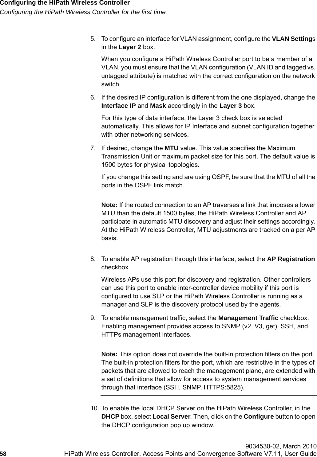 Configuring the HiPath Wireless Controllerhwc_startup.fmConfiguring the HiPath Wireless Controller for the first time 9034530-02, March 201058 HiPath Wireless Controller, Access Points and Convergence Software V7.11, User Guide        5. To configure an interface for VLAN assignment, configure the VLAN Settings in the Layer 2 box.When you configure a HiPath Wireless Controller port to be a member of a VLAN, you must ensure that the VLAN configuration (VLAN ID and tagged vs. untagged attribute) is matched with the correct configuration on the network switch.6. If the desired IP configuration is different from the one displayed, change the Interface IP and Mask accordingly in the Layer 3 box.For this type of data interface, the Layer 3 check box is selected automatically. This allows for IP Interface and subnet configuration together with other networking services.7. If desired, change the MTU value. This value specifies the Maximum Transmission Unit or maximum packet size for this port. The default value is 1500 bytes for physical topologies.If you change this setting and are using OSPF, be sure that the MTU of all the ports in the OSPF link match.Note: If the routed connection to an AP traverses a link that imposes a lower MTU than the default 1500 bytes, the HiPath Wireless Controller and AP participate in automatic MTU discovery and adjust their settings accordingly. At the HiPath Wireless Controller, MTU adjustments are tracked on a per AP basis.8. To enable AP registration through this interface, select the AP Registration checkbox. Wireless APs use this port for discovery and registration. Other controllers can use this port to enable inter-controller device mobility if this port is configured to use SLP or the HiPath Wireless Controller is running as a manager and SLP is the discovery protocol used by the agents.9. To enable management traffic, select the Management Traffic checkbox. Enabling management provides access to SNMP (v2, V3, get), SSH, and HTTPs management interfaces.Note: This option does not override the built-in protection filters on the port. The built-in protection filters for the port, which are restrictive in the types of packets that are allowed to reach the management plane, are extended with a set of definitions that allow for access to system management services through that interface (SSH, SNMP, HTTPS:5825).10. To enable the local DHCP Server on the HiPath Wireless Controller, in the DHCP box, select Local Server. Then, click on the Configure button to open the DHCP configuration pop up window.