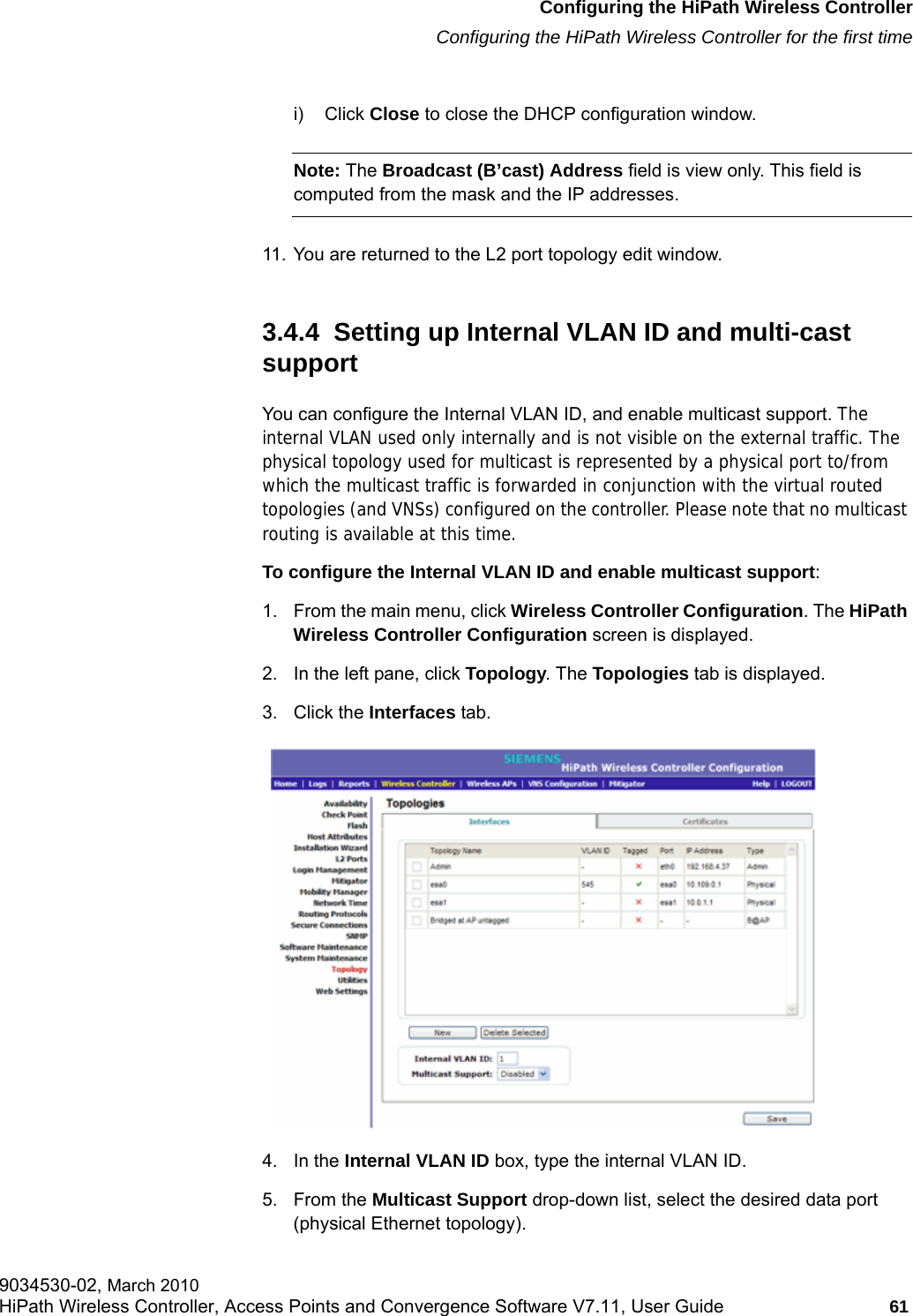 hwc_startup.fmConfiguring the HiPath Wireless ControllerConfiguring the HiPath Wireless Controller for the first time9034530-02, March 2010HiPath Wireless Controller, Access Points and Convergence Software V7.11, User Guide 61         i) Click Close to close the DHCP configuration window.Note: The Broadcast (B&rsquo;cast) Address field is view only. This field is computed from the mask and the IP addresses.11. You are returned to the L2 port topology edit window.3.4.4  Setting up Internal VLAN ID and multi-cast support You can configure the Internal VLAN ID, and enable multicast support. The internal VLAN used only internally and is not visible on the external traffic. The physical topology used for multicast is represented by a physical port to/from which the multicast traffic is forwarded in conjunction with the virtual routed topologies (and VNSs) configured on the controller. Please note that no multicast routing is available at this time.To configure the Internal VLAN ID and enable multicast support:1. From the main menu, click Wireless Controller Configuration. The HiPath Wireless Controller Configuration screen is displayed.2. In the left pane, click Topology. The Topologies tab is displayed.3. Click the Interfaces tab. 4. In the Internal VLAN ID box, type the internal VLAN ID.5. From the Multicast Support drop-down list, select the desired data port (physical Ethernet topology).