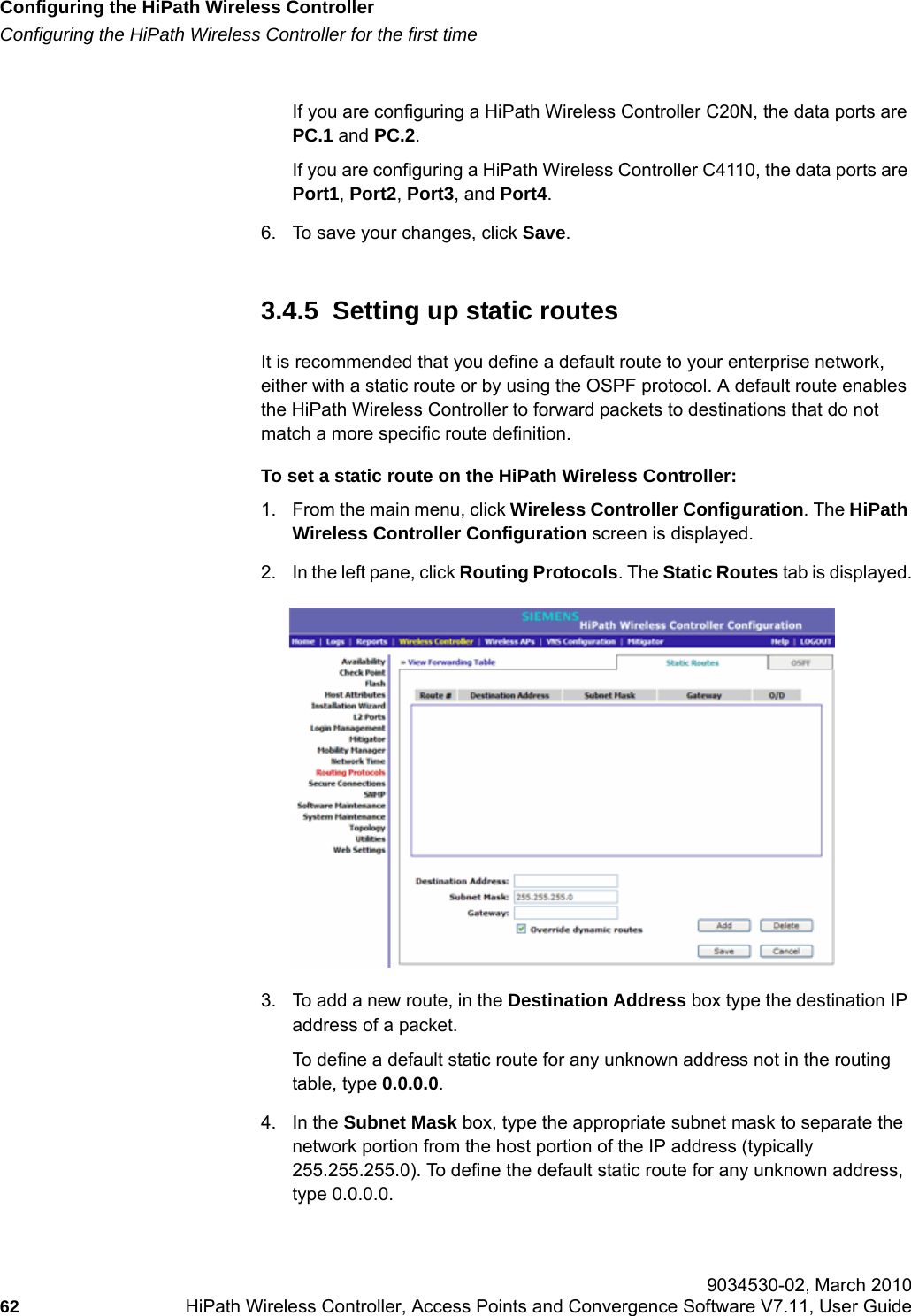 Configuring the HiPath Wireless Controllerhwc_startup.fmConfiguring the HiPath Wireless Controller for the first time 9034530-02, March 201062 HiPath Wireless Controller, Access Points and Convergence Software V7.11, User Guide        If you are configuring a HiPath Wireless Controller C20N, the data ports are PC.1 and PC.2.If you are configuring a HiPath Wireless Controller C4110, the data ports are Port1, Port2, Port3, and Port4.6. To save your changes, click Save.3.4.5  Setting up static routesIt is recommended that you define a default route to your enterprise network, either with a static route or by using the OSPF protocol. A default route enables the HiPath Wireless Controller to forward packets to destinations that do not match a more specific route definition.To set a static route on the HiPath Wireless Controller:1. From the main menu, click Wireless Controller Configuration. The HiPath Wireless Controller Configuration screen is displayed.2. In the left pane, click Routing Protocols. The Static Routes tab is displayed.3. To add a new route, in the Destination Address box type the destination IP address of a packet. To define a default static route for any unknown address not in the routing table, type 0.0.0.0.4. In the Subnet Mask box, type the appropriate subnet mask to separate the network portion from the host portion of the IP address (typically 255.255.255.0). To define the default static route for any unknown address, type 0.0.0.0.