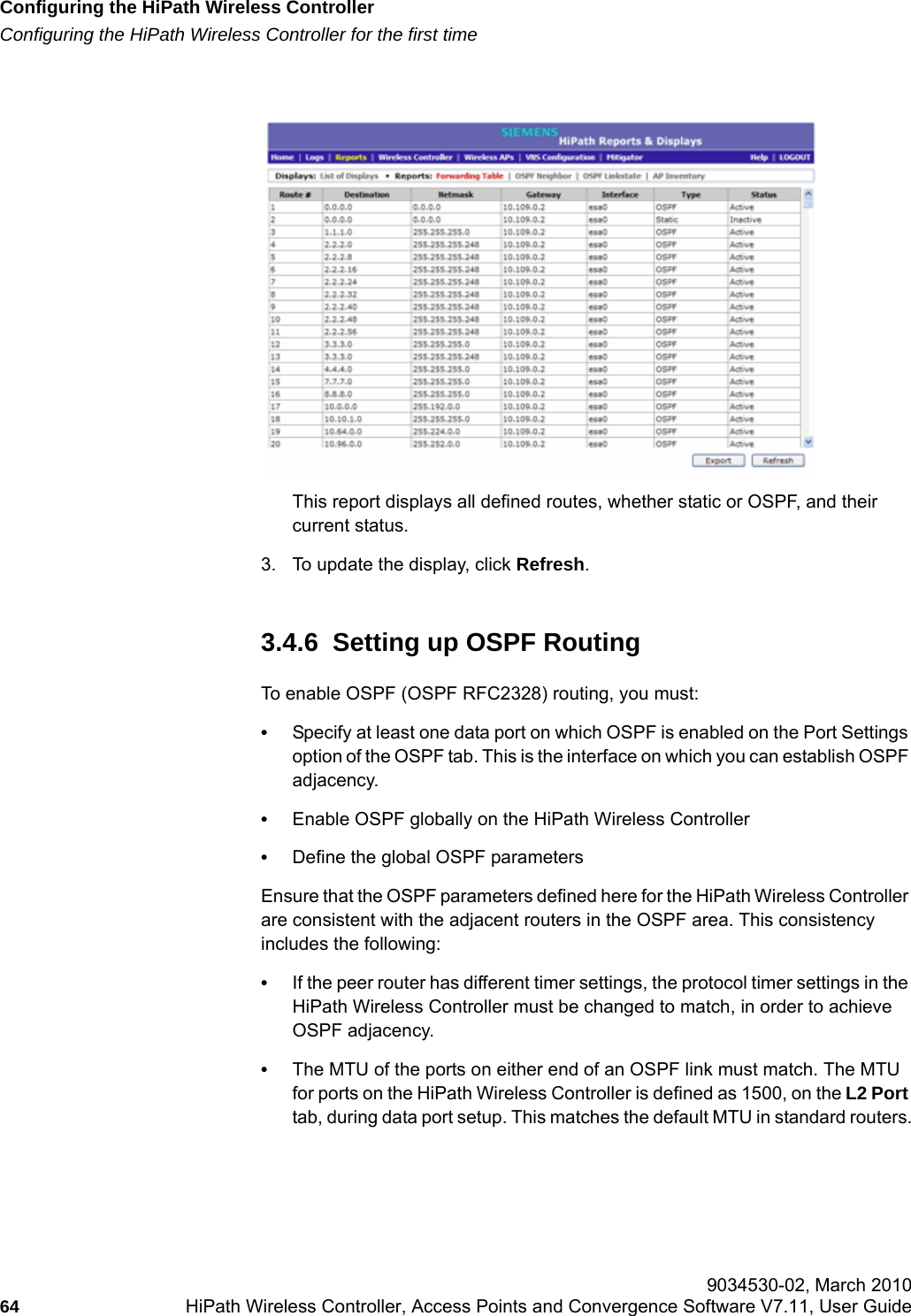 Configuring the HiPath Wireless Controllerhwc_startup.fmConfiguring the HiPath Wireless Controller for the first time 9034530-02, March 201064 HiPath Wireless Controller, Access Points and Convergence Software V7.11, User Guide        This report displays all defined routes, whether static or OSPF, and their current status. 3. To update the display, click Refresh.3.4.6  Setting up OSPF RoutingTo enable OSPF (OSPF RFC2328) routing, you must:&bull;Specify at least one data port on which OSPF is enabled on the Port Settings option of the OSPF tab. This is the interface on which you can establish OSPF adjacency.&bull;Enable OSPF globally on the HiPath Wireless Controller&bull;Define the global OSPF parametersEnsure that the OSPF parameters defined here for the HiPath Wireless Controller are consistent with the adjacent routers in the OSPF area. This consistency includes the following:&bull;If the peer router has different timer settings, the protocol timer settings in the HiPath Wireless Controller must be changed to match, in order to achieve OSPF adjacency.&bull;The MTU of the ports on either end of an OSPF link must match. The MTU for ports on the HiPath Wireless Controller is defined as 1500, on the L2 Port tab, during data port setup. This matches the default MTU in standard routers.