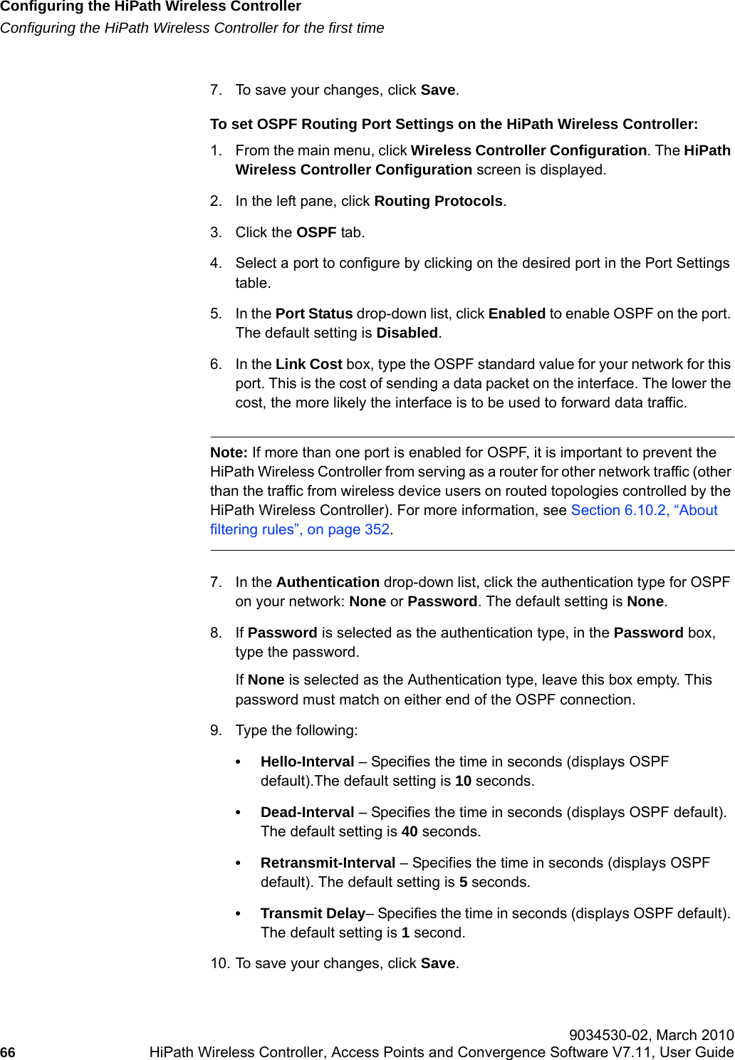 Configuring the HiPath Wireless Controllerhwc_startup.fmConfiguring the HiPath Wireless Controller for the first time 9034530-02, March 201066 HiPath Wireless Controller, Access Points and Convergence Software V7.11, User Guide        7. To save your changes, click Save.To set OSPF Routing Port Settings on the HiPath Wireless Controller:1. From the main menu, click Wireless Controller Configuration. The HiPath Wireless Controller Configuration screen is displayed.2. In the left pane, click Routing Protocols.3. Click the OSPF tab. 4. Select a port to configure by clicking on the desired port in the Port Settings table.5. In the Port Status drop-down list, click Enabled to enable OSPF on the port. The default setting is Disabled.6. In the Link Cost box, type the OSPF standard value for your network for this port. This is the cost of sending a data packet on the interface. The lower the cost, the more likely the interface is to be used to forward data traffic.Note: If more than one port is enabled for OSPF, it is important to prevent the HiPath Wireless Controller from serving as a router for other network traffic (other than the traffic from wireless device users on routed topologies controlled by the HiPath Wireless Controller). For more information, see Section 6.10.2, &ldquo;About filtering rules&rdquo;, on page 352.7. In the Authentication drop-down list, click the authentication type for OSPF on your network: None or Password. The default setting is None.8. If Password is selected as the authentication type, in the Password box, type the password. If None is selected as the Authentication type, leave this box empty. This password must match on either end of the OSPF connection.9. Type the following:&bull; Hello-Interval &ndash; Specifies the time in seconds (displays OSPF default).The default setting is 10 seconds.&bull; Dead-Interval &ndash; Specifies the time in seconds (displays OSPF default). The default setting is 40 seconds.&bull; Retransmit-Interval &ndash; Specifies the time in seconds (displays OSPF default). The default setting is 5 seconds.&bull; Transmit Delay&ndash; Specifies the time in seconds (displays OSPF default). The default setting is 1 second.10. To save your changes, click Save.