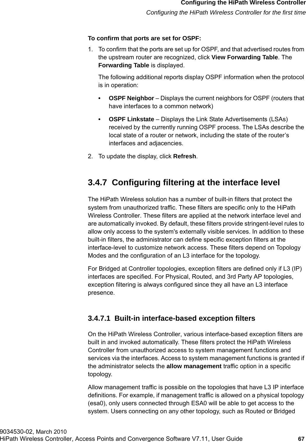 hwc_startup.fmConfiguring the HiPath Wireless ControllerConfiguring the HiPath Wireless Controller for the first time9034530-02, March 2010HiPath Wireless Controller, Access Points and Convergence Software V7.11, User Guide 67         To confirm that ports are set for OSPF:1. To confirm that the ports are set up for OSPF, and that advertised routes from the upstream router are recognized, click View Forwarding Table. The Forwarding Table is displayed. The following additional reports display OSPF information when the protocol is in operation:&bull; OSPF Neighbor &ndash; Displays the current neighbors for OSPF (routers that have interfaces to a common network)&bull; OSPF Linkstate &ndash; Displays the Link State Advertisements (LSAs) received by the currently running OSPF process. The LSAs describe the local state of a router or network, including the state of the router&rsquo;s interfaces and adjacencies.2. To update the display, click Refresh.3.4.7  Configuring filtering at the interface levelThe HiPath Wireless solution has a number of built-in filters that protect the system from unauthorized traffic. These filters are specific only to the HiPath Wireless Controller. These filters are applied at the network interface level and are automatically invoked. By default, these filters provide stringent-level rules to allow only access to the system's externally visible services. In addition to these built-in filters, the administrator can define specific exception filters at the interface-level to customize network access. These filters depend on Topology Modes and the configuration of an L3 interface for the topology.For Bridged at Controller topologies, exception filters are defined only if L3 (IP) interfaces are specified. For Physical, Routed, and 3rd Party AP topologies, exception filtering is always configured since they all have an L3 interface presence.3.4.7.1  Built-in interface-based exception filtersOn the HiPath Wireless Controller, various interface-based exception filters are built in and invoked automatically. These filters protect the HiPath Wireless Controller from unauthorized access to system management functions and services via the interfaces. Access to system management functions is granted if the administrator selects the allow management traffic option in a specific topology.Allow management traffic is possible on the topologies that have L3 IP interface definitions. For example, if management traffic is allowed on a physical topology (esa0), only users connected through ESA0 will be able to get access to the system. Users connecting on any other topology, such as Routed or Bridged 