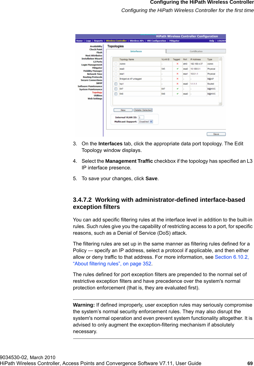 hwc_startup.fmConfiguring the HiPath Wireless ControllerConfiguring the HiPath Wireless Controller for the first time9034530-02, March 2010HiPath Wireless Controller, Access Points and Convergence Software V7.11, User Guide 69         3. On the Interfaces tab, click the appropriate data port topology. The Edit Topology window displays.4. Select the Management Traffic checkbox if the topology has specified an L3 IP interface presence.5. To save your changes, click Save. 3.4.7.2  Working with administrator-defined interface-based exception filtersYou can add specific filtering rules at the interface level in addition to the built-in rules. Such rules give you the capability of restricting access to a port, for specific reasons, such as a Denial of Service (DoS) attack.The filtering rules are set up in the same manner as filtering rules defined for a Policy &mdash; specify an IP address, select a protocol if applicable, and then either allow or deny traffic to that address. For more information, see Section 6.10.2, &ldquo;About filtering rules&rdquo;, on page 352.The rules defined for port exception filters are prepended to the normal set of restrictive exception filters and have precedence over the system's normal protection enforcement (that is, they are evaluated first). Warning: If defined improperly, user exception rules may seriously compromise the system&rsquo;s normal security enforcement rules. They may also disrupt the system's normal operation and even prevent system functionality altogether. It is advised to only augment the exception-filtering mechanism if absolutely necessary.