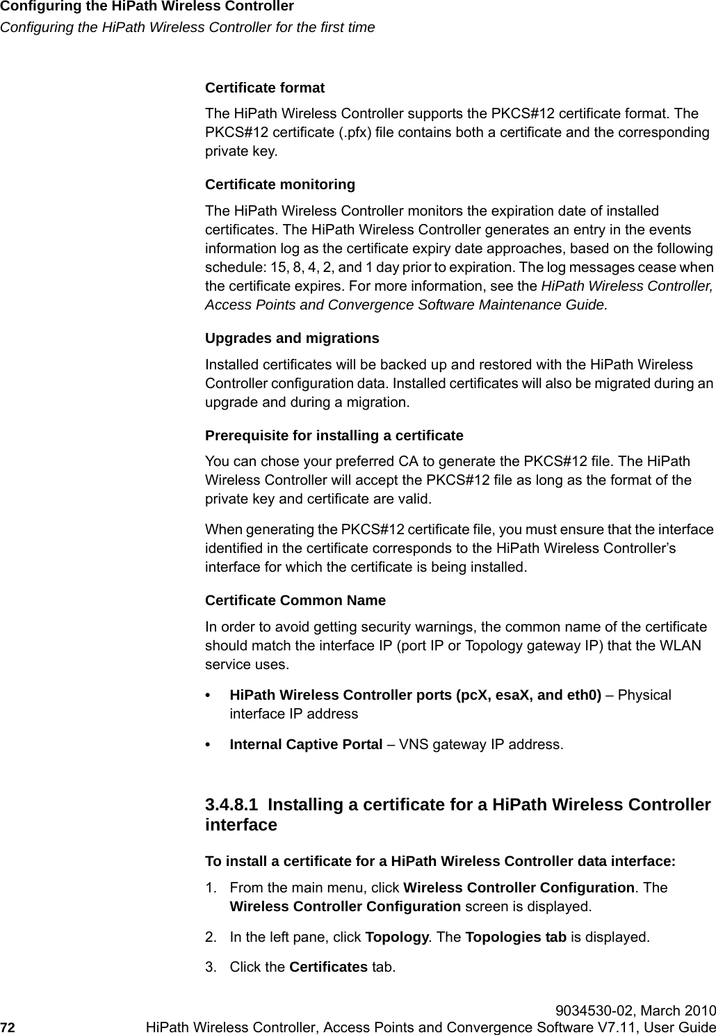 Configuring the HiPath Wireless Controllerhwc_startup.fmConfiguring the HiPath Wireless Controller for the first time 9034530-02, March 201072 HiPath Wireless Controller, Access Points and Convergence Software V7.11, User Guide        Certificate formatThe HiPath Wireless Controller supports the PKCS#12 certificate format. The PKCS#12 certificate (.pfx) file contains both a certificate and the corresponding private key. Certificate monitoringThe HiPath Wireless Controller monitors the expiration date of installed certificates. The HiPath Wireless Controller generates an entry in the events information log as the certificate expiry date approaches, based on the following schedule: 15, 8, 4, 2, and 1 day prior to expiration. The log messages cease when the certificate expires. For more information, see the HiPath Wireless Controller, Access Points and Convergence Software Maintenance Guide.Upgrades and migrationsInstalled certificates will be backed up and restored with the HiPath Wireless Controller configuration data. Installed certificates will also be migrated during an upgrade and during a migration.Prerequisite for installing a certificateYou can chose your preferred CA to generate the PKCS#12 file. The HiPath Wireless Controller will accept the PKCS#12 file as long as the format of the private key and certificate are valid. When generating the PKCS#12 certificate file, you must ensure that the interface identified in the certificate corresponds to the HiPath Wireless Controller&rsquo;s interface for which the certificate is being installed.Certificate Common NameIn order to avoid getting security warnings, the common name of the certificate should match the interface IP (port IP or Topology gateway IP) that the WLAN service uses. &bull; HiPath Wireless Controller ports (pcX, esaX, and eth0) &ndash; Physical interface IP address&bull; Internal Captive Portal &ndash; VNS gateway IP address.3.4.8.1  Installing a certificate for a HiPath Wireless Controller interfaceTo install a certificate for a HiPath Wireless Controller data interface:1. From the main menu, click Wireless Controller Configuration. The Wireless Controller Configuration screen is displayed.2. In the left pane, click Topology. The Topologies tab is displayed.3. Click the Certificates tab.