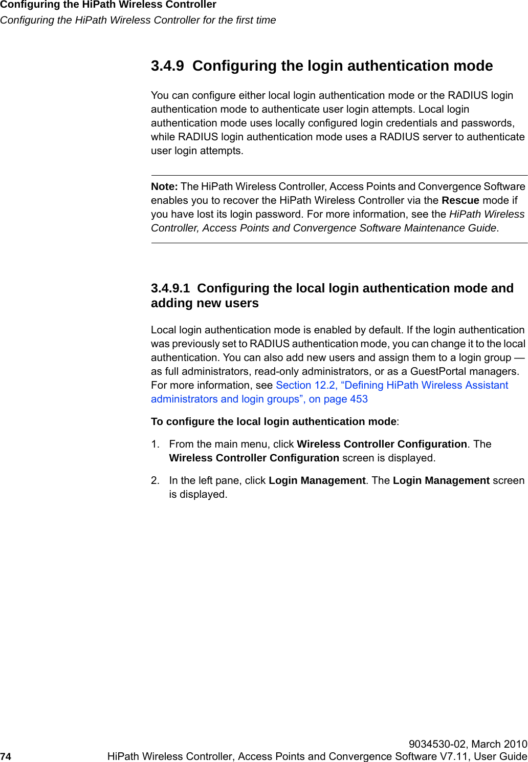 Configuring the HiPath Wireless Controllerhwc_startup.fmConfiguring the HiPath Wireless Controller for the first time 9034530-02, March 201074 HiPath Wireless Controller, Access Points and Convergence Software V7.11, User Guide        3.4.9  Configuring the login authentication modeYou can configure either local login authentication mode or the RADIUS login authentication mode to authenticate user login attempts. Local login authentication mode uses locally configured login credentials and passwords, while RADIUS login authentication mode uses a RADIUS server to authenticate user login attempts.Note: The HiPath Wireless Controller, Access Points and Convergence Software enables you to recover the HiPath Wireless Controller via the Rescue mode if you have lost its login password. For more information, see the HiPath Wireless Controller, Access Points and Convergence Software Maintenance Guide.3.4.9.1  Configuring the local login authentication mode and adding new usersLocal login authentication mode is enabled by default. If the login authentication was previously set to RADIUS authentication mode, you can change it to the local authentication. You can also add new users and assign them to a login group &mdash; as full administrators, read-only administrators, or as a GuestPortal managers. For more information, see Section 12.2, &ldquo;Defining HiPath Wireless Assistant administrators and login groups&rdquo;, on page 453To configure the local login authentication mode:1. From the main menu, click Wireless Controller Configuration. The Wireless Controller Configuration screen is displayed.2. In the left pane, click Login Management. The Login Management screen is displayed.