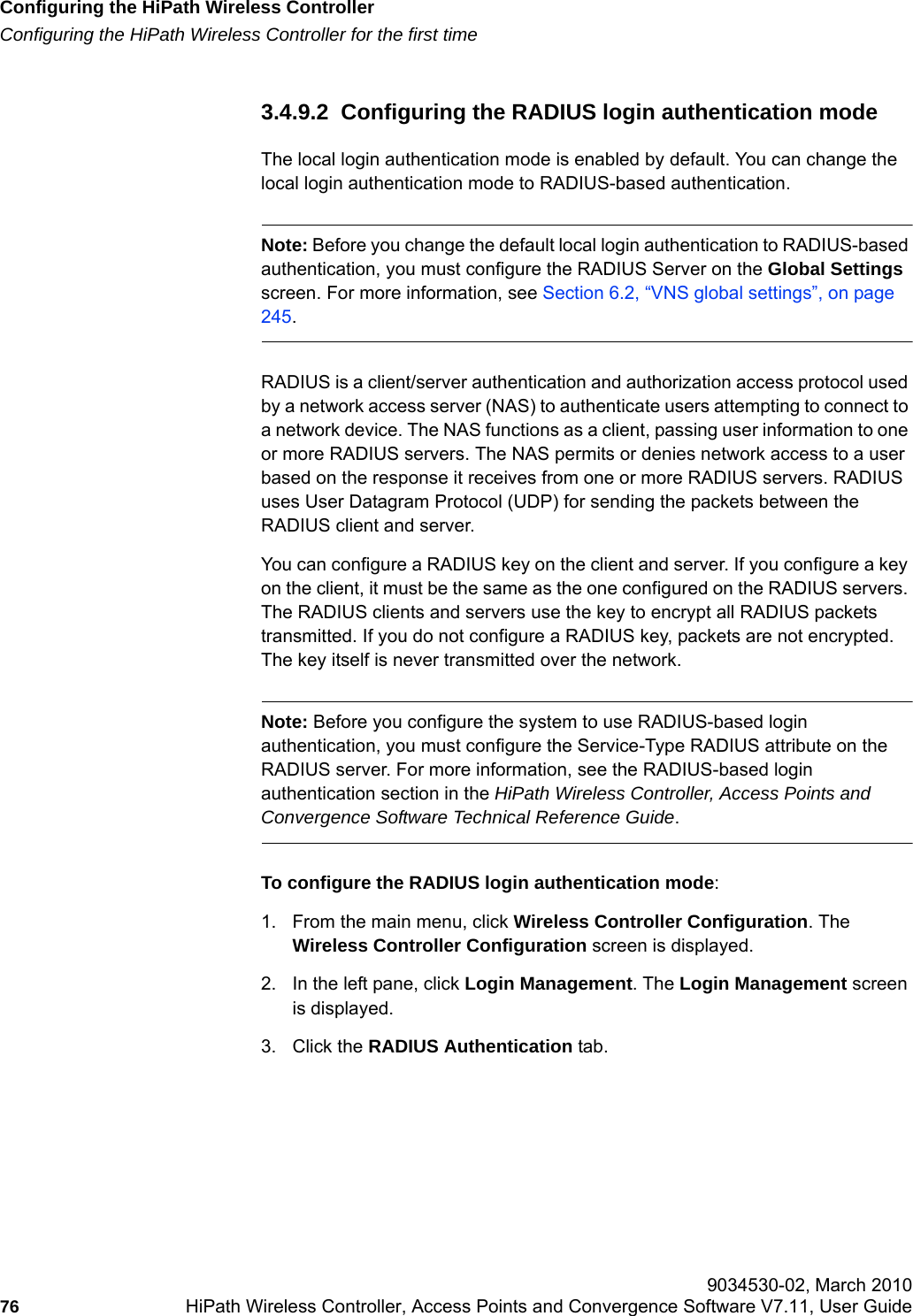Configuring the HiPath Wireless Controllerhwc_startup.fmConfiguring the HiPath Wireless Controller for the first time 9034530-02, March 201076 HiPath Wireless Controller, Access Points and Convergence Software V7.11, User Guide        3.4.9.2  Configuring the RADIUS login authentication modeThe local login authentication mode is enabled by default. You can change the local login authentication mode to RADIUS-based authentication.Note: Before you change the default local login authentication to RADIUS-based authentication, you must configure the RADIUS Server on the Global Settings screen. For more information, see Section 6.2, &ldquo;VNS global settings&rdquo;, on page 245.RADIUS is a client/server authentication and authorization access protocol used by a network access server (NAS) to authenticate users attempting to connect to a network device. The NAS functions as a client, passing user information to one or more RADIUS servers. The NAS permits or denies network access to a user based on the response it receives from one or more RADIUS servers. RADIUS uses User Datagram Protocol (UDP) for sending the packets between the RADIUS client and server. You can configure a RADIUS key on the client and server. If you configure a key on the client, it must be the same as the one configured on the RADIUS servers. The RADIUS clients and servers use the key to encrypt all RADIUS packets transmitted. If you do not configure a RADIUS key, packets are not encrypted. The key itself is never transmitted over the network.Note: Before you configure the system to use RADIUS-based login authentication, you must configure the Service-Type RADIUS attribute on the RADIUS server. For more information, see the RADIUS-based login authentication section in the HiPath Wireless Controller, Access Points and Convergence Software Technical Reference Guide.To configure the RADIUS login authentication mode:1. From the main menu, click Wireless Controller Configuration. The Wireless Controller Configuration screen is displayed.2. In the left pane, click Login Management. The Login Management screen is displayed.3. Click the RADIUS Authentication tab. 