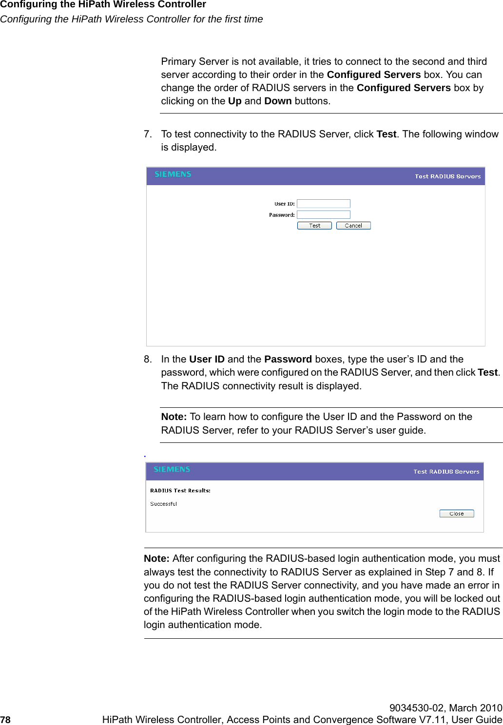 Configuring the HiPath Wireless Controllerhwc_startup.fmConfiguring the HiPath Wireless Controller for the first time 9034530-02, March 201078 HiPath Wireless Controller, Access Points and Convergence Software V7.11, User Guide        Primary Server is not available, it tries to connect to the second and third server according to their order in the Configured Servers box. You can change the order of RADIUS servers in the Configured Servers box by clicking on the Up and Down buttons. 7. To test connectivity to the RADIUS Server, click Test. The following window is displayed.8. In the User ID and the Password boxes, type the user&rsquo;s ID and the password, which were configured on the RADIUS Server, and then click Test. The RADIUS connectivity result is displayed.Note: To learn how to configure the User ID and the Password on the RADIUS Server, refer to your RADIUS Server&rsquo;s user guide..Note: After configuring the RADIUS-based login authentication mode, you must always test the connectivity to RADIUS Server as explained in Step 7 and 8. If you do not test the RADIUS Server connectivity, and you have made an error in configuring the RADIUS-based login authentication mode, you will be locked out of the HiPath Wireless Controller when you switch the login mode to the RADIUS login authentication mode.