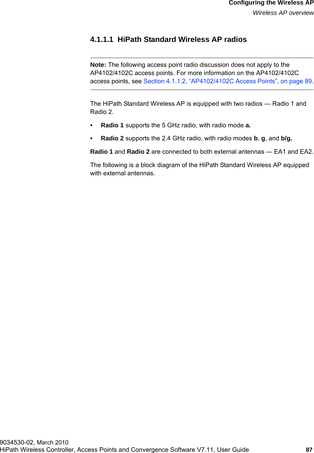 hwc_apstartup.fmConfiguring the Wireless APWireless AP overview9034530-02, March 2010HiPath Wireless Controller, Access Points and Convergence Software V7.11, User Guide 87         4.1.1.1  HiPath Standard Wireless AP radiosNote: The following access point radio discussion does not apply to the AP4102/4102C access points. For more information on the AP4102/4102C access points, see Section 4.1.1.2, &ldquo;AP4102/4102C Access Points&rdquo;, on page 89.The HiPath Standard Wireless AP is equipped with two radios &mdash; Radio 1 and Radio 2. &bull; Radio 1 supports the 5 GHz radio, with radio mode a.&bull; Radio 2 supports the 2.4 GHz radio, with radio modes b, g, and b/g.Radio 1 and Radio 2 are connected to both external antennas &mdash; EA1 and EA2.The following is a block diagram of the HiPath Standard Wireless AP equipped with external antennas.