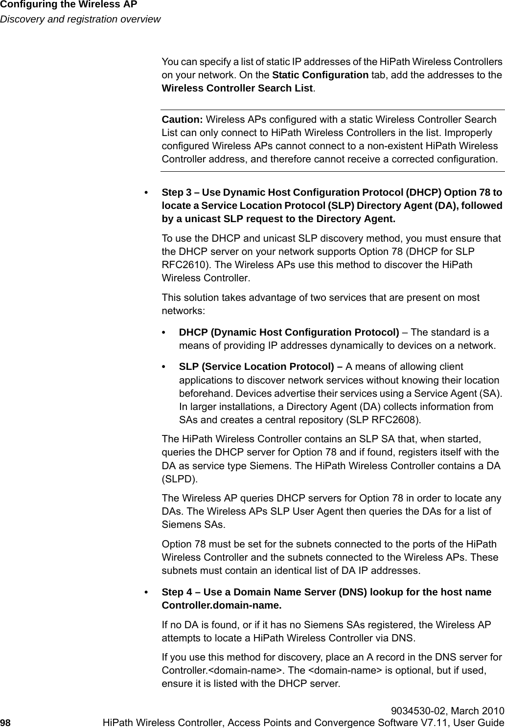 Configuring the Wireless APhwc_apstartup.fmDiscovery and registration overview 9034530-02, March 201098 HiPath Wireless Controller, Access Points and Convergence Software V7.11, User Guide        You can specify a list of static IP addresses of the HiPath Wireless Controllers on your network. On the Static Configuration tab, add the addresses to the Wireless Controller Search List.Caution: Wireless APs configured with a static Wireless Controller Search List can only connect to HiPath Wireless Controllers in the list. Improperly configured Wireless APs cannot connect to a non-existent HiPath Wireless Controller address, and therefore cannot receive a corrected configuration.&bull; Step 3 &ndash; Use Dynamic Host Configuration Protocol (DHCP) Option 78 to locate a Service Location Protocol (SLP) Directory Agent (DA), followed by a unicast SLP request to the Directory Agent.To use the DHCP and unicast SLP discovery method, you must ensure that the DHCP server on your network supports Option 78 (DHCP for SLP RFC2610). The Wireless APs use this method to discover the HiPath Wireless Controller.This solution takes advantage of two services that are present on most networks: &bull; DHCP (Dynamic Host Configuration Protocol) &ndash; The standard is a means of providing IP addresses dynamically to devices on a network.&bull; SLP (Service Location Protocol) &ndash; A means of allowing client applications to discover network services without knowing their location beforehand. Devices advertise their services using a Service Agent (SA). In larger installations, a Directory Agent (DA) collects information from SAs and creates a central repository (SLP RFC2608).The HiPath Wireless Controller contains an SLP SA that, when started, queries the DHCP server for Option 78 and if found, registers itself with the DA as service type Siemens. The HiPath Wireless Controller contains a DA (SLPD). The Wireless AP queries DHCP servers for Option 78 in order to locate any DAs. The Wireless APs SLP User Agent then queries the DAs for a list of Siemens SAs. Option 78 must be set for the subnets connected to the ports of the HiPath Wireless Controller and the subnets connected to the Wireless APs. These subnets must contain an identical list of DA IP addresses.&bull; Step 4 &ndash; Use a Domain Name Server (DNS) lookup for the host name Controller.domain-name.If no DA is found, or if it has no Siemens SAs registered, the Wireless AP attempts to locate a HiPath Wireless Controller via DNS. If you use this method for discovery, place an A record in the DNS server for Controller.<domain-name>. The <domain-name> is optional, but if used, ensure it is listed with the DHCP server. 