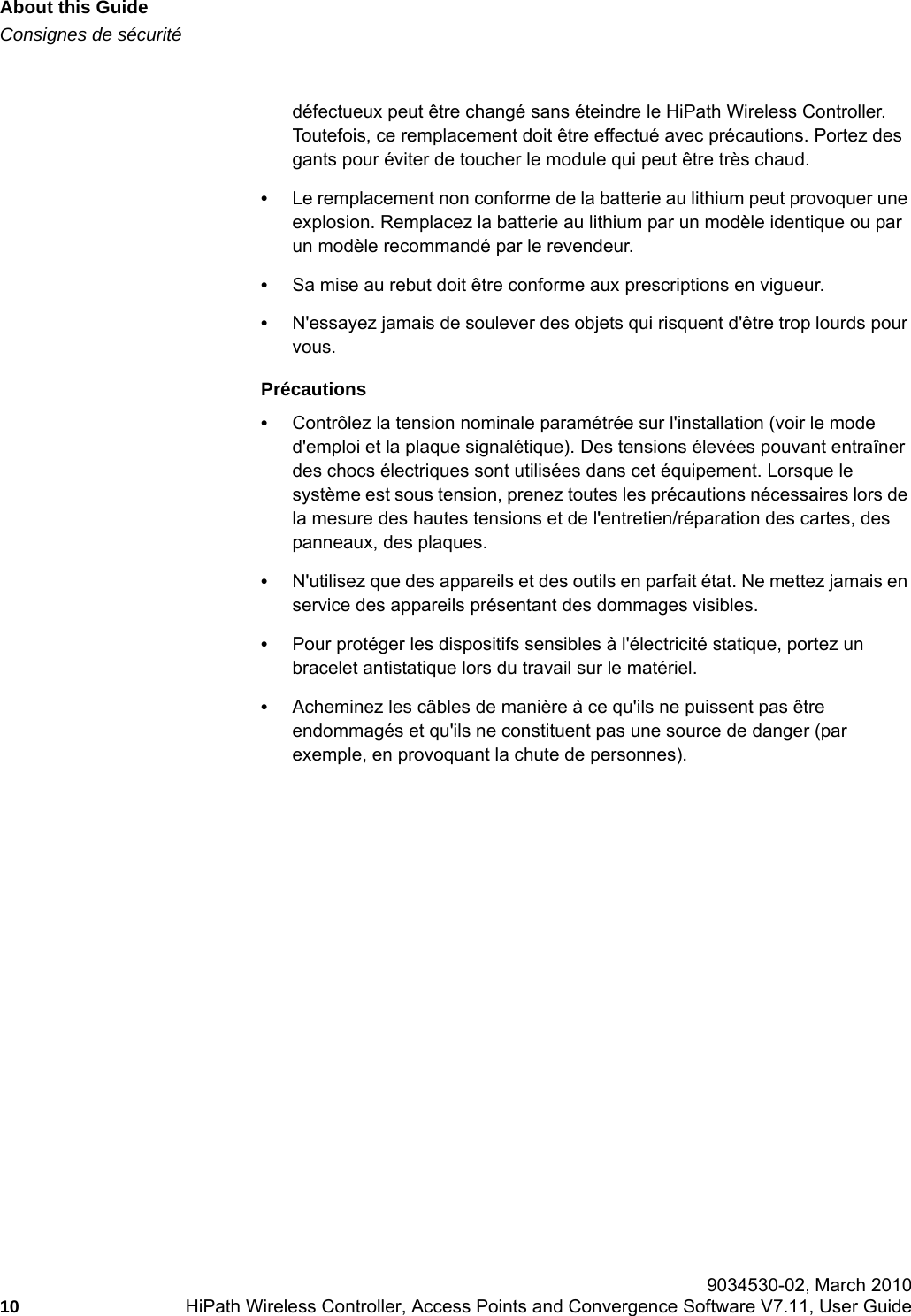 About this Guidehwc_pref.fmConsignes de s&eacute;curit&eacute; 9034530-02, March 201010 HiPath Wireless Controller, Access Points and Convergence Software V7.11, User Guide        d&eacute;fectueux peut &ecirc;tre chang&eacute; sans &eacute;teindre le HiPath Wireless Controller. Toutefois, ce remplacement doit &ecirc;tre effectu&eacute; avec pr&eacute;cautions. Portez des gants pour &eacute;viter de toucher le module qui peut &ecirc;tre tr&egrave;s chaud.&bull;Le remplacement non conforme de la batterie au lithium peut provoquer une explosion. Remplacez la batterie au lithium par un mod&egrave;le identique ou par un mod&egrave;le recommand&eacute; par le revendeur. &bull;Sa mise au rebut doit &ecirc;tre conforme aux prescriptions en vigueur. &bull;N'essayez jamais de soulever des objets qui risquent d'&ecirc;tre trop lourds pour vous.Pr&eacute;cautions&bull;Contr&ocirc;lez la tension nominale param&eacute;tr&eacute;e sur l'installation (voir le mode d'emploi et la plaque signal&eacute;tique). Des tensions &eacute;lev&eacute;es pouvant entra&icirc;ner des chocs &eacute;lectriques sont utilis&eacute;es dans cet &eacute;quipement. Lorsque le syst&egrave;me est sous tension, prenez toutes les pr&eacute;cautions n&eacute;cessaires lors de la mesure des hautes tensions et de l'entretien/r&eacute;paration des cartes, des panneaux, des plaques.&bull;N'utilisez que des appareils et des outils en parfait &eacute;tat. Ne mettez jamais en service des appareils pr&eacute;sentant des dommages visibles.&bull;Pour prot&eacute;ger les dispositifs sensibles &agrave; l'&eacute;lectricit&eacute; statique, portez un bracelet antistatique lors du travail sur le mat&eacute;riel.&bull;Acheminez les c&acirc;bles de mani&egrave;re &agrave; ce qu'ils ne puissent pas &ecirc;tre endommag&eacute;s et qu'ils ne constituent pas une source de danger (par exemple, en provoquant la chute de personnes).