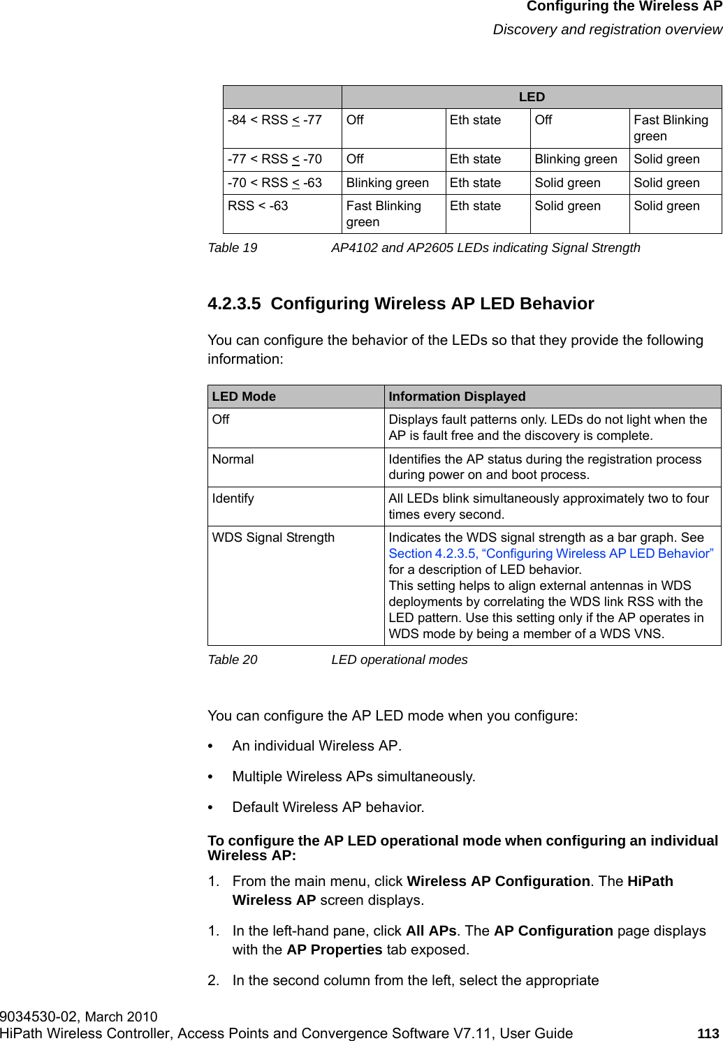 hwc_apstartup.fmConfiguring the Wireless APDiscovery and registration overview9034530-02, March 2010HiPath Wireless Controller, Access Points and Convergence Software V7.11, User Guide 113         4.2.3.5  Configuring Wireless AP LED BehaviorYou can configure the behavior of the LEDs so that they provide the following information:You can configure the AP LED mode when you configure:&bull;An individual Wireless AP.&bull;Multiple Wireless APs simultaneously.&bull;Default Wireless AP behavior.To configure the AP LED operational mode when configuring an individual Wireless AP:1. From the main menu, click Wireless AP Configuration. The HiPath Wireless AP screen displays. 1. In the left-hand pane, click All APs. The AP Configuration page displays with the AP Properties tab exposed. 2. In the second column from the left, select the appropriate -84 < RSS < -77 Off Eth state Off Fast Blinking green-77 < RSS < -70 Off Eth state Blinking green Solid green-70 < RSS < -63 Blinking green Eth state Solid green Solid greenRSS < -63 Fast Blinking greenEth state Solid green Solid greenLED Mode Information DisplayedOff Displays fault patterns only. LEDs do not light when the AP is fault free and the discovery is complete.Normal Identifies the AP status during the registration process during power on and boot process.Identify All LEDs blink simultaneously approximately two to four times every second.WDS Signal Strength Indicates the WDS signal strength as a bar graph. See Section 4.2.3.5, &ldquo;Configuring Wireless AP LED Behavior&rdquo; for a description of LED behavior. This setting helps to align external antennas in WDS deployments by correlating the WDS link RSS with the LED pattern. Use this setting only if the AP operates in WDS mode by being a member of a WDS VNS.Table 20 LED operational modesLEDTable 19 AP4102 and AP2605 LEDs indicating Signal Strength