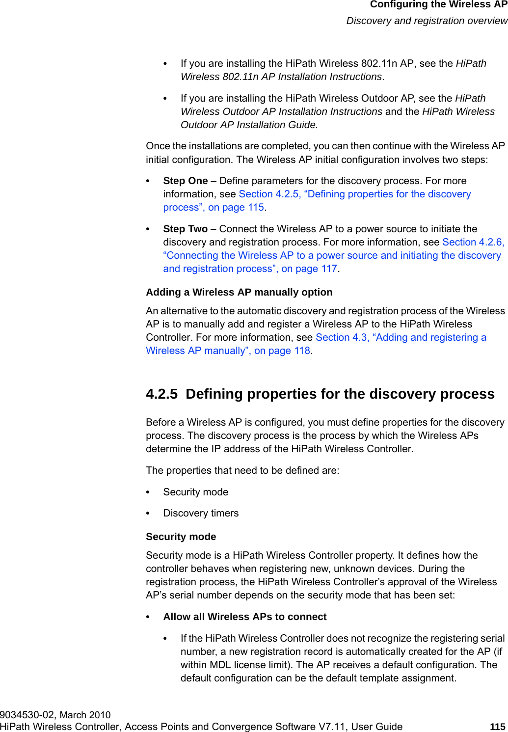 hwc_apstartup.fmConfiguring the Wireless APDiscovery and registration overview9034530-02, March 2010HiPath Wireless Controller, Access Points and Convergence Software V7.11, User Guide 115         &bull;If you are installing the HiPath Wireless 802.11n AP, see the HiPath Wireless 802.11n AP Installation Instructions.&bull;If you are installing the HiPath Wireless Outdoor AP, see the HiPath Wireless Outdoor AP Installation Instructions and the HiPath Wireless Outdoor AP Installation Guide.Once the installations are completed, you can then continue with the Wireless AP initial configuration. The Wireless AP initial configuration involves two steps:&bull;Step One &ndash; Define parameters for the discovery process. For more information, see Section 4.2.5, &ldquo;Defining properties for the discovery process&rdquo;, on page 115.&bull;Step Two &ndash; Connect the Wireless AP to a power source to initiate the discovery and registration process. For more information, see Section 4.2.6, &ldquo;Connecting the Wireless AP to a power source and initiating the discovery and registration process&rdquo;, on page 117.Adding a Wireless AP manually optionAn alternative to the automatic discovery and registration process of the Wireless AP is to manually add and register a Wireless AP to the HiPath Wireless Controller. For more information, see Section 4.3, &ldquo;Adding and registering a Wireless AP manually&rdquo;, on page 118.4.2.5  Defining properties for the discovery processBefore a Wireless AP is configured, you must define properties for the discovery process. The discovery process is the process by which the Wireless APs determine the IP address of the HiPath Wireless Controller. The properties that need to be defined are:&bull;Security mode&bull;Discovery timersSecurity modeSecurity mode is a HiPath Wireless Controller property. It defines how the controller behaves when registering new, unknown devices. During the registration process, the HiPath Wireless Controller&rsquo;s approval of the Wireless AP&rsquo;s serial number depends on the security mode that has been set:&bull; Allow all Wireless APs to connect&bull;If the HiPath Wireless Controller does not recognize the registering serial number, a new registration record is automatically created for the AP (if within MDL license limit). The AP receives a default configuration. The default configuration can be the default template assignment. 