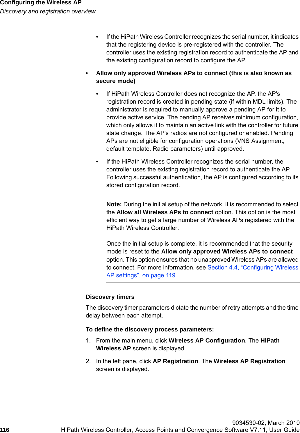Configuring the Wireless APhwc_apstartup.fmDiscovery and registration overview 9034530-02, March 2010116 HiPath Wireless Controller, Access Points and Convergence Software V7.11, User Guide        &bull;If the HiPath Wireless Controller recognizes the serial number, it indicates that the registering device is pre-registered with the controller. The controller uses the existing registration record to authenticate the AP and the existing configuration record to configure the AP. &bull; Allow only approved Wireless APs to connect (this is also known as secure mode)&bull;If HiPath Wireless Controller does not recognize the AP, the AP's registration record is created in pending state (if within MDL limits). The administrator is required to manually approve a pending AP for it to provide active service. The pending AP receives minimum configuration, which only allows it to maintain an active link with the controller for future state change. The AP's radios are not configured or enabled. Pending APs are not eligible for configuration operations (VNS Assignment, default template, Radio parameters) until approved. &bull;If the HiPath Wireless Controller recognizes the serial number, the controller uses the existing registration record to authenticate the AP. Following successful authentication, the AP is configured according to its stored configuration record.Note: During the initial setup of the network, it is recommended to select the Allow all Wireless APs to connect option. This option is the most efficient way to get a large number of Wireless APs registered with the HiPath Wireless Controller.Once the initial setup is complete, it is recommended that the security mode is reset to the Allow only approved Wireless APs to connect option. This option ensures that no unapproved Wireless APs are allowed to connect. For more information, see Section 4.4, &ldquo;Configuring Wireless AP settings&rdquo;, on page 119.Discovery timersThe discovery timer parameters dictate the number of retry attempts and the time delay between each attempt.To define the discovery process parameters: 1. From the main menu, click Wireless AP Configuration. The HiPath Wireless AP screen is displayed.2. In the left pane, click AP Registration. The Wireless AP Registration screen is displayed.