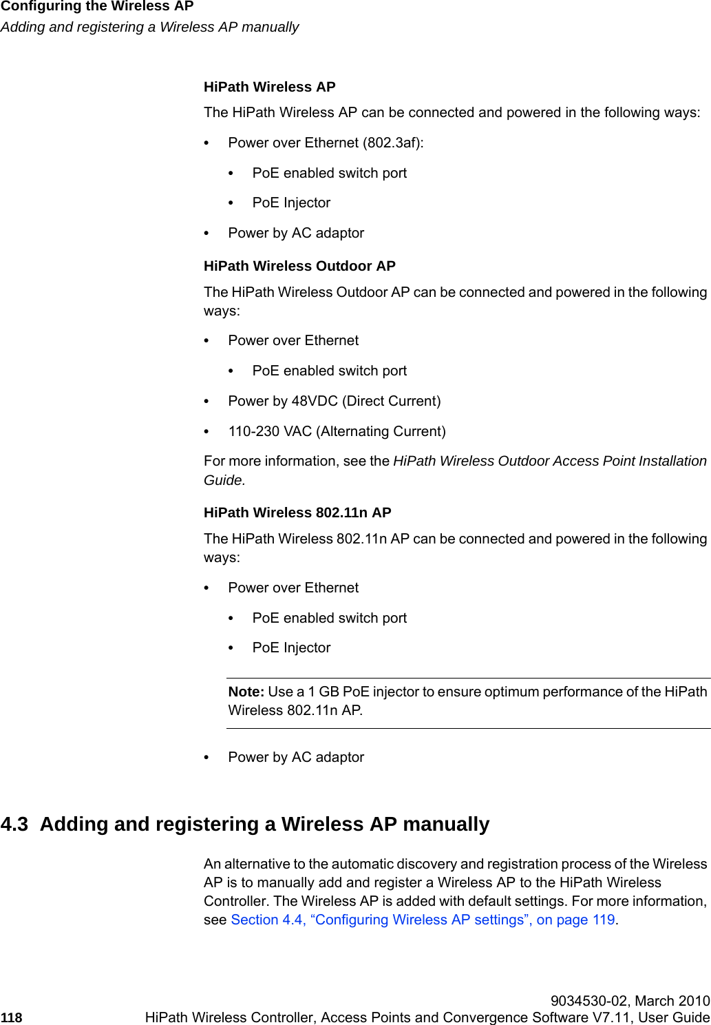 Configuring the Wireless APhwc_apstartup.fmAdding and registering a Wireless AP manually 9034530-02, March 2010118 HiPath Wireless Controller, Access Points and Convergence Software V7.11, User Guide        HiPath Wireless APThe HiPath Wireless AP can be connected and powered in the following ways:&bull;Power over Ethernet (802.3af): &bull;PoE enabled switch port&bull;PoE Injector &bull;Power by AC adaptorHiPath Wireless Outdoor APThe HiPath Wireless Outdoor AP can be connected and powered in the following ways:&bull;Power over Ethernet&bull;PoE enabled switch port&bull;Power by 48VDC (Direct Current)&bull;110-230 VAC (Alternating Current)For more information, see the HiPath Wireless Outdoor Access Point Installation Guide.HiPath Wireless 802.11n APThe HiPath Wireless 802.11n AP can be connected and powered in the following ways:&bull;Power over Ethernet&bull;PoE enabled switch port&bull;PoE InjectorNote: Use a 1 GB PoE injector to ensure optimum performance of the HiPath Wireless 802.11n AP.&bull;Power by AC adaptor4.3  Adding and registering a Wireless AP manuallyAn alternative to the automatic discovery and registration process of the Wireless AP is to manually add and register a Wireless AP to the HiPath Wireless Controller. The Wireless AP is added with default settings. For more information, see Section 4.4, &ldquo;Configuring Wireless AP settings&rdquo;, on page 119.