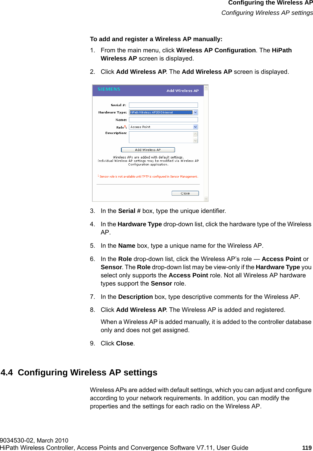 hwc_apstartup.fmConfiguring the Wireless APConfiguring Wireless AP settings9034530-02, March 2010HiPath Wireless Controller, Access Points and Convergence Software V7.11, User Guide 119         To add and register a Wireless AP manually:1. From the main menu, click Wireless AP Configuration. The HiPath Wireless AP screen is displayed.2. Click Add Wireless AP. The Add Wireless AP screen is displayed. 3. In the Serial # box, type the unique identifier.4. In the Hardware Type drop-down list, click the hardware type of the Wireless AP.5. In the Name box, type a unique name for the Wireless AP.6. In the Role drop-down list, click the Wireless AP&rsquo;s role &mdash; Access Point or Sensor. The Role drop-down list may be view-only if the Hardware Type you select only supports the Access Point role. Not all Wireless AP hardware types support the Sensor role. 7. In the Description box, type descriptive comments for the Wireless AP.8. Click Add Wireless AP. The Wireless AP is added and registered.When a Wireless AP is added manually, it is added to the controller database only and does not get assigned.9. Click Close.4.4  Configuring Wireless AP settingsWireless APs are added with default settings, which you can adjust and configure according to your network requirements. In addition, you can modify the properties and the settings for each radio on the Wireless AP. 