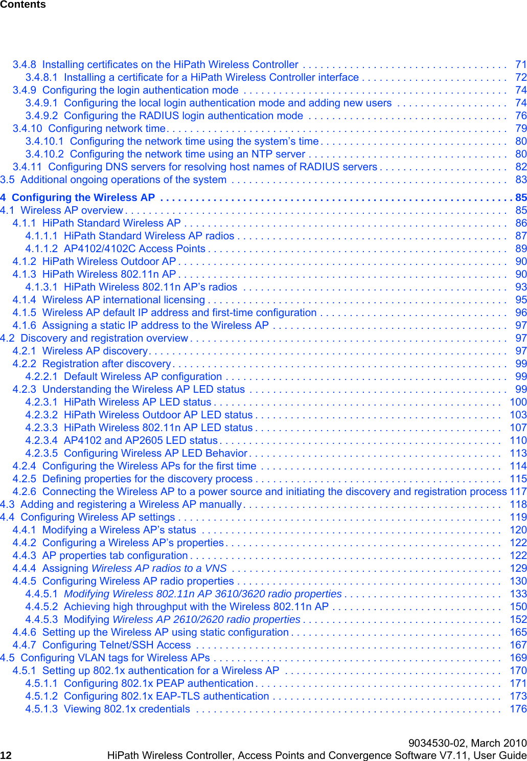 Contents Nur f&uuml;r den internen Gebrauch 9034530-02, March 201012 HiPath Wireless Controller, Access Points and Convergence Software V7.11, User Guide        hwc_user_guideTOC.fm3.4.8  Installing certificates on the HiPath Wireless Controller . . . . . . . . . . . . . . . . . . . . . . . . . . . . . . . . . . .   713.4.8.1  Installing a certificate for a HiPath Wireless Controller interface . . . . . . . . . . . . . . . . . . . . . . . . .   723.4.9  Configuring the login authentication mode  . . . . . . . . . . . . . . . . . . . . . . . . . . . . . . . . . . . . . . . . . . . . .   743.4.9.1  Configuring the local login authentication mode and adding new users  . . . . . . . . . . . . . . . . . . .   743.4.9.2  Configuring the RADIUS login authentication mode  . . . . . . . . . . . . . . . . . . . . . . . . . . . . . . . . . .   763.4.10  Configuring network time. . . . . . . . . . . . . . . . . . . . . . . . . . . . . . . . . . . . . . . . . . . . . . . . . . . . . . . . . .   793.4.10.1  Configuring the network time using the system&rsquo;s time . . . . . . . . . . . . . . . . . . . . . . . . . . . . . . . .   803.4.10.2  Configuring the network time using an NTP server . . . . . . . . . . . . . . . . . . . . . . . . . . . . . . . . . .   803.4.11  Configuring DNS servers for resolving host names of RADIUS servers . . . . . . . . . . . . . . . . . . . . . .   823.5  Additional ongoing operations of the system  . . . . . . . . . . . . . . . . . . . . . . . . . . . . . . . . . . . . . . . . . . . . . . .   834  Configuring the Wireless AP  . . . . . . . . . . . . . . . . . . . . . . . . . . . . . . . . . . . . . . . . . . . . . . . . . . . . . . . . . . . . 854.1  Wireless AP overview . . . . . . . . . . . . . . . . . . . . . . . . . . . . . . . . . . . . . . . . . . . . . . . . . . . . . . . . . . . . . . . . .   854.1.1  HiPath Standard Wireless AP . . . . . . . . . . . . . . . . . . . . . . . . . . . . . . . . . . . . . . . . . . . . . . . . . . . . . . .   864.1.1.1  HiPath Standard Wireless AP radios . . . . . . . . . . . . . . . . . . . . . . . . . . . . . . . . . . . . . . . . . . . . . .   874.1.1.2  AP4102/4102C Access Points . . . . . . . . . . . . . . . . . . . . . . . . . . . . . . . . . . . . . . . . . . . . . . . . . . .   894.1.2  HiPath Wireless Outdoor AP . . . . . . . . . . . . . . . . . . . . . . . . . . . . . . . . . . . . . . . . . . . . . . . . . . . . . . . .   904.1.3  HiPath Wireless 802.11n AP . . . . . . . . . . . . . . . . . . . . . . . . . . . . . . . . . . . . . . . . . . . . . . . . . . . . . . . .   904.1.3.1  HiPath Wireless 802.11n AP&rsquo;s radios  . . . . . . . . . . . . . . . . . . . . . . . . . . . . . . . . . . . . . . . . . . . . .   934.1.4  Wireless AP international licensing . . . . . . . . . . . . . . . . . . . . . . . . . . . . . . . . . . . . . . . . . . . . . . . . . . .   954.1.5  Wireless AP default IP address and first-time configuration . . . . . . . . . . . . . . . . . . . . . . . . . . . . . . . .   964.1.6  Assigning a static IP address to the Wireless AP . . . . . . . . . . . . . . . . . . . . . . . . . . . . . . . . . . . . . . . .   974.2  Discovery and registration overview . . . . . . . . . . . . . . . . . . . . . . . . . . . . . . . . . . . . . . . . . . . . . . . . . . . . . .   974.2.1  Wireless AP discovery. . . . . . . . . . . . . . . . . . . . . . . . . . . . . . . . . . . . . . . . . . . . . . . . . . . . . . . . . . . . .   974.2.2  Registration after discovery. . . . . . . . . . . . . . . . . . . . . . . . . . . . . . . . . . . . . . . . . . . . . . . . . . . . . . . . .   994.2.2.1  Default Wireless AP configuration . . . . . . . . . . . . . . . . . . . . . . . . . . . . . . . . . . . . . . . . . . . . . . . .   994.2.3  Understanding the Wireless AP LED status  . . . . . . . . . . . . . . . . . . . . . . . . . . . . . . . . . . . . . . . . . . . .   994.2.3.1  HiPath Wireless AP LED status . . . . . . . . . . . . . . . . . . . . . . . . . . . . . . . . . . . . . . . . . . . . . . . . .   1004.2.3.2  HiPath Wireless Outdoor AP LED status . . . . . . . . . . . . . . . . . . . . . . . . . . . . . . . . . . . . . . . . . .   1034.2.3.3  HiPath Wireless 802.11n AP LED status . . . . . . . . . . . . . . . . . . . . . . . . . . . . . . . . . . . . . . . . . .   1074.2.3.4  AP4102 and AP2605 LED status . . . . . . . . . . . . . . . . . . . . . . . . . . . . . . . . . . . . . . . . . . . . . . . .   1104.2.3.5  Configuring Wireless AP LED Behavior . . . . . . . . . . . . . . . . . . . . . . . . . . . . . . . . . . . . . . . . . . .   1134.2.4  Configuring the Wireless APs for the first time  . . . . . . . . . . . . . . . . . . . . . . . . . . . . . . . . . . . . . . . . .   1144.2.5  Defining properties for the discovery process . . . . . . . . . . . . . . . . . . . . . . . . . . . . . . . . . . . . . . . . . .   1154.2.6  Connecting the Wireless AP to a power source and initiating the discovery and registration process 1174.3  Adding and registering a Wireless AP manually. . . . . . . . . . . . . . . . . . . . . . . . . . . . . . . . . . . . . . . . . . . .   1184.4  Configuring Wireless AP settings . . . . . . . . . . . . . . . . . . . . . . . . . . . . . . . . . . . . . . . . . . . . . . . . . . . . . . .   1194.4.1  Modifying a Wireless AP&rsquo;s status  . . . . . . . . . . . . . . . . . . . . . . . . . . . . . . . . . . . . . . . . . . . . . . . . . . .   1204.4.2  Configuring a Wireless AP&rsquo;s properties. . . . . . . . . . . . . . . . . . . . . . . . . . . . . . . . . . . . . . . . . . . . . . .   1224.4.3  AP properties tab configuration . . . . . . . . . . . . . . . . . . . . . . . . . . . . . . . . . . . . . . . . . . . . . . . . . . . . .   1224.4.4  Assigning Wireless AP radios to a VNS  . . . . . . . . . . . . . . . . . . . . . . . . . . . . . . . . . . . . . . . . . . . . . .   1294.4.5  Configuring Wireless AP radio properties . . . . . . . . . . . . . . . . . . . . . . . . . . . . . . . . . . . . . . . . . . . . .   1304.4.5.1  Modifying Wireless 802.11n AP 3610/3620 radio properties . . . . . . . . . . . . . . . . . . . . . . . . . . .   1334.4.5.2  Achieving high throughput with the Wireless 802.11n AP . . . . . . . . . . . . . . . . . . . . . . . . . . . . .   1504.4.5.3  Modifying Wireless AP 2610/2620 radio properties . . . . . . . . . . . . . . . . . . . . . . . . . . . . . . . . . .   1524.4.6  Setting up the Wireless AP using static configuration . . . . . . . . . . . . . . . . . . . . . . . . . . . . . . . . . . . .   1654.4.7  Configuring Telnet/SSH Access  . . . . . . . . . . . . . . . . . . . . . . . . . . . . . . . . . . . . . . . . . . . . . . . . . . . .   1674.5  Configuring VLAN tags for Wireless APs . . . . . . . . . . . . . . . . . . . . . . . . . . . . . . . . . . . . . . . . . . . . . . . . .   1694.5.1  Setting up 802.1x authentication for a Wireless AP  . . . . . . . . . . . . . . . . . . . . . . . . . . . . . . . . . . . . .   1704.5.1.1  Configuring 802.1x PEAP authentication . . . . . . . . . . . . . . . . . . . . . . . . . . . . . . . . . . . . . . . . . .   1714.5.1.2  Configuring 802.1x EAP-TLS authentication . . . . . . . . . . . . . . . . . . . . . . . . . . . . . . . . . . . . . . .  1734.5.1.3  Viewing 802.1x credentials  . . . . . . . . . . . . . . . . . . . . . . . . . . . . . . . . . . . . . . . . . . . . . . . . . . . .   176