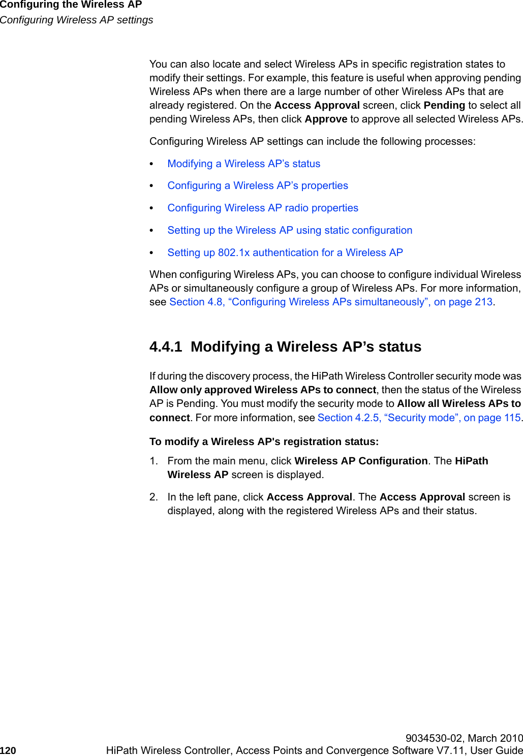 Configuring the Wireless APhwc_apstartup.fmConfiguring Wireless AP settings 9034530-02, March 2010120 HiPath Wireless Controller, Access Points and Convergence Software V7.11, User Guide        You can also locate and select Wireless APs in specific registration states to modify their settings. For example, this feature is useful when approving pending Wireless APs when there are a large number of other Wireless APs that are already registered. On the Access Approval screen, click Pending to select all pending Wireless APs, then click Approve to approve all selected Wireless APs.Configuring Wireless AP settings can include the following processes:&bull;Modifying a Wireless AP&rsquo;s status&bull;Configuring a Wireless AP&rsquo;s properties&bull;Configuring Wireless AP radio properties&bull;Setting up the Wireless AP using static configuration&bull;Setting up 802.1x authentication for a Wireless APWhen configuring Wireless APs, you can choose to configure individual Wireless APs or simultaneously configure a group of Wireless APs. For more information, see Section 4.8, &ldquo;Configuring Wireless APs simultaneously&rdquo;, on page 213.4.4.1  Modifying a Wireless AP&rsquo;s statusIf during the discovery process, the HiPath Wireless Controller security mode was Allow only approved Wireless APs to connect, then the status of the Wireless AP is Pending. You must modify the security mode to Allow all Wireless APs to connect. For more information, see Section 4.2.5, &ldquo;Security mode&rdquo;, on page 115.To modify a Wireless AP's registration status:1. From the main menu, click Wireless AP Configuration. The HiPath Wireless AP screen is displayed.2. In the left pane, click Access Approval. The Access Approval screen is displayed, along with the registered Wireless APs and their status. 