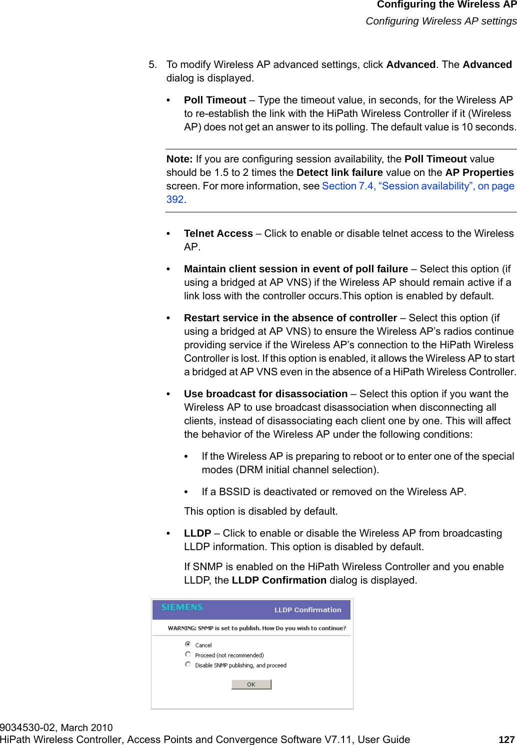 hwc_apstartup.fmConfiguring the Wireless APConfiguring Wireless AP settings9034530-02, March 2010HiPath Wireless Controller, Access Points and Convergence Software V7.11, User Guide 127         5. To modify Wireless AP advanced settings, click Advanced. The Advanced dialog is displayed.&bull; Poll Timeout &ndash; Type the timeout value, in seconds, for the Wireless AP to re-establish the link with the HiPath Wireless Controller if it (Wireless AP) does not get an answer to its polling. The default value is 10 seconds.Note: If you are configuring session availability, the Poll Timeout value should be 1.5 to 2 times the Detect link failure value on the AP Properties screen. For more information, see Section 7.4, &ldquo;Session availability&rdquo;, on page 392.&bull; Telnet Access &ndash; Click to enable or disable telnet access to the Wireless AP.&bull; Maintain client session in event of poll failure &ndash; Select this option (if using a bridged at AP VNS) if the Wireless AP should remain active if a link loss with the controller occurs.This option is enabled by default. &bull; Restart service in the absence of controller &ndash; Select this option (if using a bridged at AP VNS) to ensure the Wireless AP&rsquo;s radios continue providing service if the Wireless AP&rsquo;s connection to the HiPath Wireless Controller is lost. If this option is enabled, it allows the Wireless AP to start a bridged at AP VNS even in the absence of a HiPath Wireless Controller.&bull; Use broadcast for disassociation &ndash; Select this option if you want the Wireless AP to use broadcast disassociation when disconnecting all clients, instead of disassociating each client one by one. This will affect the behavior of the Wireless AP under the following conditions: &bull;If the Wireless AP is preparing to reboot or to enter one of the special modes (DRM initial channel selection). &bull;If a BSSID is deactivated or removed on the Wireless AP.This option is disabled by default.&bull;LLDP &ndash; Click to enable or disable the Wireless AP from broadcasting LLDP information. This option is disabled by default.If SNMP is enabled on the HiPath Wireless Controller and you enable LLDP, the LLDP Confirmation dialog is displayed.
