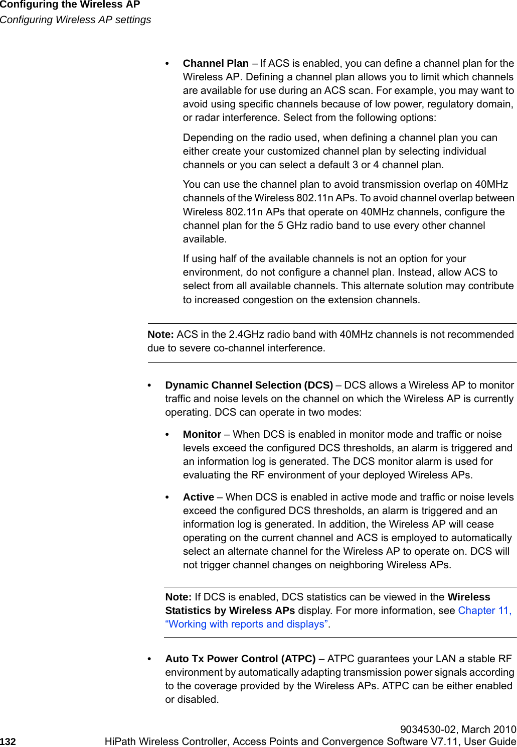 Configuring the Wireless APhwc_apstartup.fmConfiguring Wireless AP settings 9034530-02, March 2010132 HiPath Wireless Controller, Access Points and Convergence Software V7.11, User Guide        &bull; Channel Plan &ndash; If ACS is enabled, you can define a channel plan for the Wireless AP. Defining a channel plan allows you to limit which channels are available for use during an ACS scan. For example, you may want to avoid using specific channels because of low power, regulatory domain, or radar interference. Select from the following options:Depending on the radio used, when defining a channel plan you can either create your customized channel plan by selecting individual channels or you can select a default 3 or 4 channel plan.You can use the channel plan to avoid transmission overlap on 40MHz channels of the Wireless 802.11n APs. To avoid channel overlap between Wireless 802.11n APs that operate on 40MHz channels, configure the channel plan for the 5 GHz radio band to use every other channel available. If using half of the available channels is not an option for your environment, do not configure a channel plan. Instead, allow ACS to select from all available channels. This alternate solution may contribute to increased congestion on the extension channels.Note: ACS in the 2.4GHz radio band with 40MHz channels is not recommended due to severe co-channel interference.&bull; Dynamic Channel Selection (DCS) &ndash; DCS allows a Wireless AP to monitor traffic and noise levels on the channel on which the Wireless AP is currently operating. DCS can operate in two modes:&bull; Monitor &ndash; When DCS is enabled in monitor mode and traffic or noise levels exceed the configured DCS thresholds, an alarm is triggered and an information log is generated. The DCS monitor alarm is used for evaluating the RF environment of your deployed Wireless APs.&bull;Active &ndash; When DCS is enabled in active mode and traffic or noise levels exceed the configured DCS thresholds, an alarm is triggered and an information log is generated. In addition, the Wireless AP will cease operating on the current channel and ACS is employed to automatically select an alternate channel for the Wireless AP to operate on. DCS will not trigger channel changes on neighboring Wireless APs.Note: If DCS is enabled, DCS statistics can be viewed in the Wireless Statistics by Wireless APs display. For more information, see Chapter 11, &ldquo;Working with reports and displays&rdquo;.&bull; Auto Tx Power Control (ATPC) &ndash; ATPC guarantees your LAN a stable RF environment by automatically adapting transmission power signals according to the coverage provided by the Wireless APs. ATPC can be either enabled or disabled. 