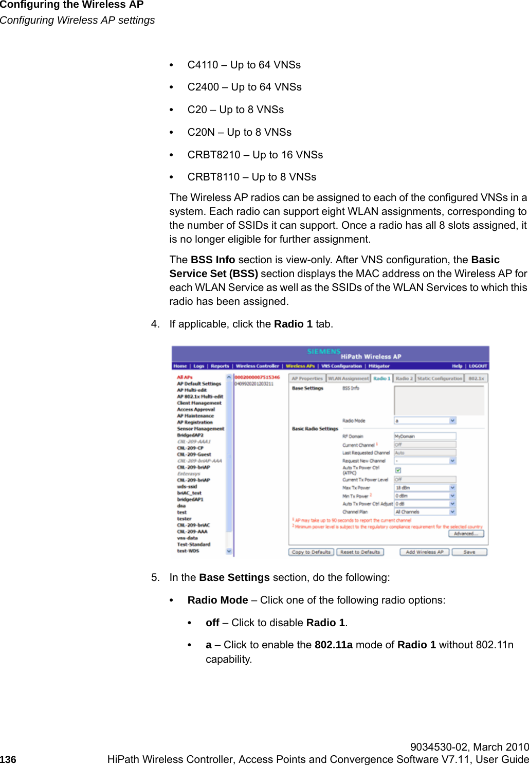 Configuring the Wireless APhwc_apstartup.fmConfiguring Wireless AP settings 9034530-02, March 2010136 HiPath Wireless Controller, Access Points and Convergence Software V7.11, User Guide        &bull;C4110 &ndash; Up to 64 VNSs&bull;C2400 &ndash; Up to 64 VNSs&bull;C20 &ndash; Up to 8 VNSs&bull;C20N &ndash; Up to 8 VNSs&bull;CRBT8210 &ndash; Up to 16 VNSs&bull;CRBT8110 &ndash; Up to 8 VNSsThe Wireless AP radios can be assigned to each of the configured VNSs in a system. Each radio can support eight WLAN assignments, corresponding to the number of SSIDs it can support. Once a radio has all 8 slots assigned, it is no longer eligible for further assignment.The BSS Info section is view-only. After VNS configuration, the Basic Service Set (BSS) section displays the MAC address on the Wireless AP for each WLAN Service as well as the SSIDs of the WLAN Services to which this radio has been assigned.4. If applicable, click the Radio 1 tab. 5. In the Base Settings section, do the following: &bull; Radio Mode &ndash; Click one of the following radio options:&bull;off &ndash; Click to disable Radio 1.&bull;a &ndash; Click to enable the 802.11a mode of Radio 1 without 802.11n capability.