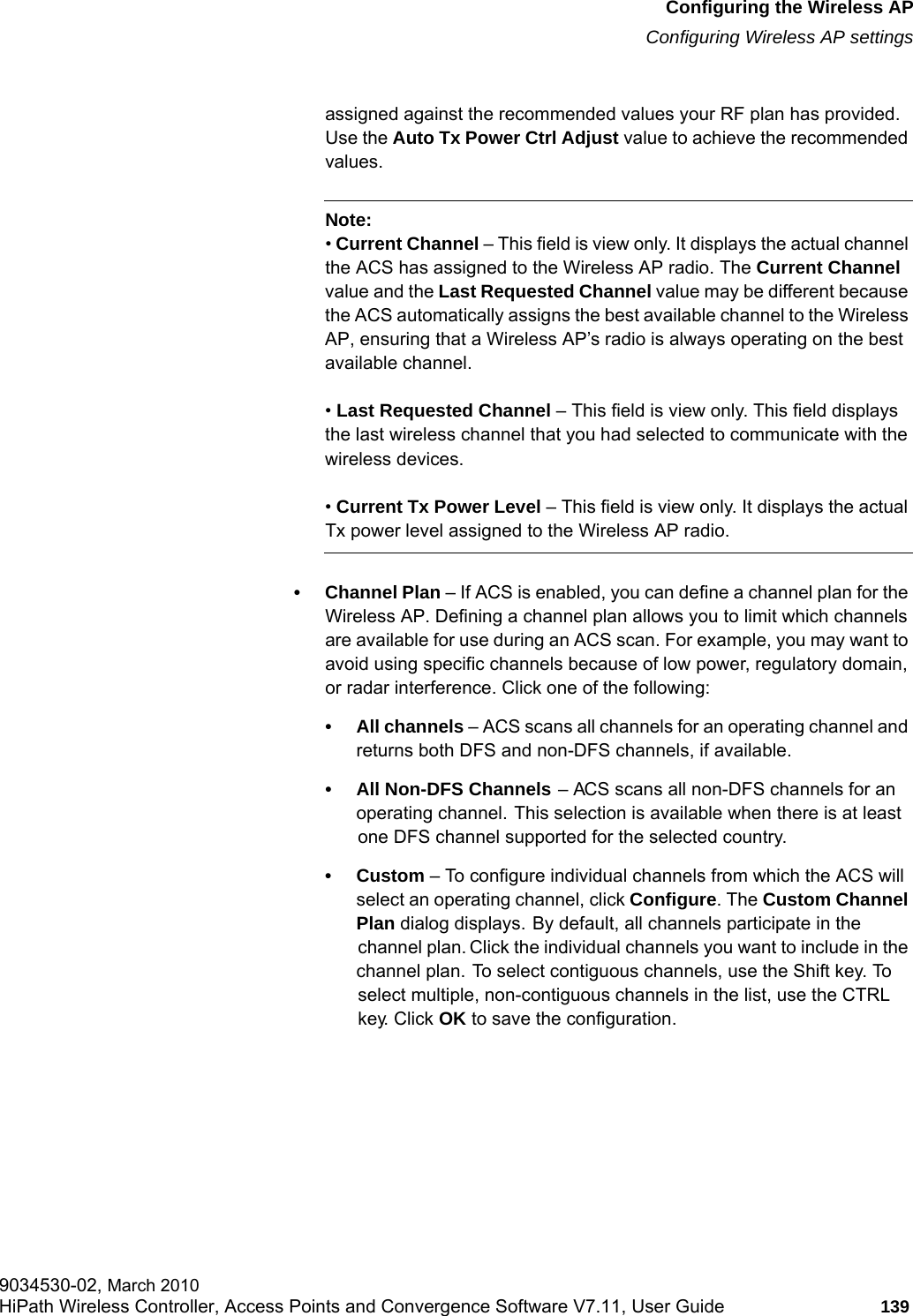 hwc_apstartup.fmConfiguring the Wireless APConfiguring Wireless AP settings9034530-02, March 2010HiPath Wireless Controller, Access Points and Convergence Software V7.11, User Guide 139         assigned against the recommended values your RF plan has provided. Use the Auto Tx Power Ctrl Adjust value to achieve the recommended values.Note: &bull; Current Channel &ndash; This field is view only. It displays the actual channel the ACS has assigned to the Wireless AP radio. The Current Channel value and the Last Requested Channel value may be different because the ACS automatically assigns the best available channel to the Wireless AP, ensuring that a Wireless AP&rsquo;s radio is always operating on the best available channel.&bull; Last Requested Channel &ndash; This field is view only. This field displays the last wireless channel that you had selected to communicate with the wireless devices.&bull; Current Tx Power Level &ndash; This field is view only. It displays the actual Tx power level assigned to the Wireless AP radio.&bull; Channel Plan &ndash; If ACS is enabled, you can define a channel plan for the Wireless AP. Defining a channel plan allows you to limit which channels are available for use during an ACS scan. For example, you may want to avoid using specific channels because of low power, regulatory domain, or radar interference. Click one of the following:&bull; All channels &ndash; ACS scans all channels for an operating channel and returns both DFS and non-DFS channels, if available.&bull; All Non-DFS Channels &ndash; ACS scans all non-DFS channels for an operating channel. This selection is available when there is at least one DFS channel supported for the selected country.&bull;Custom &ndash; To configure individual channels from which the ACS will select an operating channel, click Configure. The Custom Channel Plan dialog displays. By default, all channels participate in the channel plan. Click the individual channels you want to include in the channel plan. To select contiguous channels, use the Shift key. To select multiple, non-contiguous channels in the list, use the CTRL key. Click OK to save the configuration.