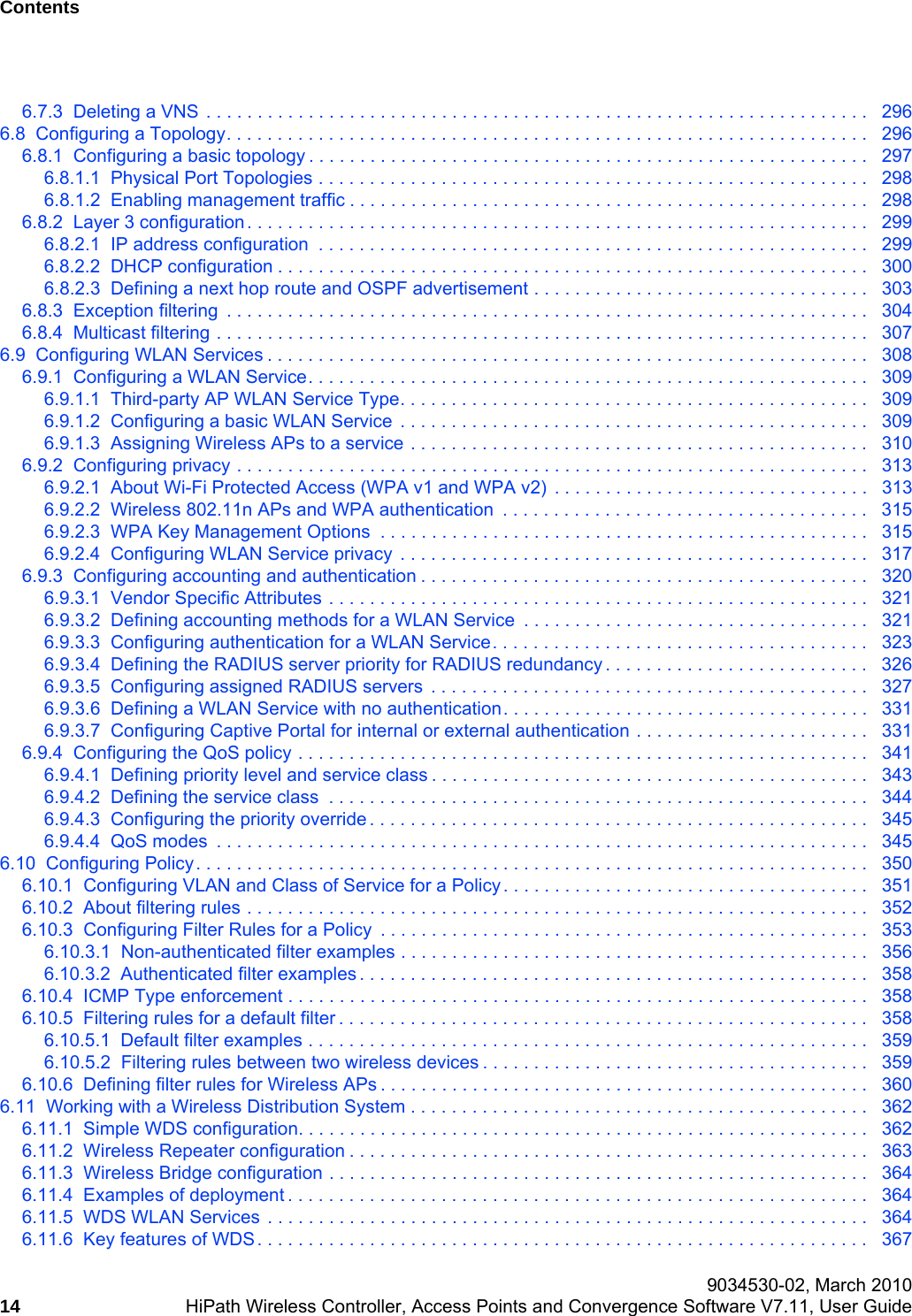 Contents Nur f&uuml;r den internen Gebrauch 9034530-02, March 201014 HiPath Wireless Controller, Access Points and Convergence Software V7.11, User Guide        hwc_user_guideTOC.fm6.7.3  Deleting a VNS  . . . . . . . . . . . . . . . . . . . . . . . . . . . . . . . . . . . . . . . . . . . . . . . . . . . . . . . . . . . . . . . . .   2966.8  Configuring a Topology. . . . . . . . . . . . . . . . . . . . . . . . . . . . . . . . . . . . . . . . . . . . . . . . . . . . . . . . . . . . . . .   2966.8.1  Configuring a basic topology . . . . . . . . . . . . . . . . . . . . . . . . . . . . . . . . . . . . . . . . . . . . . . . . . . . . . . .   2976.8.1.1  Physical Port Topologies . . . . . . . . . . . . . . . . . . . . . . . . . . . . . . . . . . . . . . . . . . . . . . . . . . . . . .   2986.8.1.2  Enabling management traffic . . . . . . . . . . . . . . . . . . . . . . . . . . . . . . . . . . . . . . . . . . . . . . . . . . .   2986.8.2  Layer 3 configuration. . . . . . . . . . . . . . . . . . . . . . . . . . . . . . . . . . . . . . . . . . . . . . . . . . . . . . . . . . . . .   2996.8.2.1  IP address configuration  . . . . . . . . . . . . . . . . . . . . . . . . . . . . . . . . . . . . . . . . . . . . . . . . . . . . . .   2996.8.2.2  DHCP configuration . . . . . . . . . . . . . . . . . . . . . . . . . . . . . . . . . . . . . . . . . . . . . . . . . . . . . . . . . .   3006.8.2.3  Defining a next hop route and OSPF advertisement . . . . . . . . . . . . . . . . . . . . . . . . . . . . . . . . .   3036.8.3  Exception filtering  . . . . . . . . . . . . . . . . . . . . . . . . . . . . . . . . . . . . . . . . . . . . . . . . . . . . . . . . . . . . . . .   3046.8.4  Multicast filtering . . . . . . . . . . . . . . . . . . . . . . . . . . . . . . . . . . . . . . . . . . . . . . . . . . . . . . . . . . . . . . . .   3076.9  Configuring WLAN Services . . . . . . . . . . . . . . . . . . . . . . . . . . . . . . . . . . . . . . . . . . . . . . . . . . . . . . . . . . .   3086.9.1  Configuring a WLAN Service. . . . . . . . . . . . . . . . . . . . . . . . . . . . . . . . . . . . . . . . . . . . . . . . . . . . . . .   3096.9.1.1  Third-party AP WLAN Service Type. . . . . . . . . . . . . . . . . . . . . . . . . . . . . . . . . . . . . . . . . . . . . .   3096.9.1.2  Configuring a basic WLAN Service  . . . . . . . . . . . . . . . . . . . . . . . . . . . . . . . . . . . . . . . . . . . . . .   3096.9.1.3  Assigning Wireless APs to a service . . . . . . . . . . . . . . . . . . . . . . . . . . . . . . . . . . . . . . . . . . . . .   3106.9.2  Configuring privacy . . . . . . . . . . . . . . . . . . . . . . . . . . . . . . . . . . . . . . . . . . . . . . . . . . . . . . . . . . . . . .   3136.9.2.1  About Wi-Fi Protected Access (WPA v1 and WPA v2)  . . . . . . . . . . . . . . . . . . . . . . . . . . . . . . .   3136.9.2.2  Wireless 802.11n APs and WPA authentication  . . . . . . . . . . . . . . . . . . . . . . . . . . . . . . . . . . . .   3156.9.2.3  WPA Key Management Options  . . . . . . . . . . . . . . . . . . . . . . . . . . . . . . . . . . . . . . . . . . . . . . . .   3156.9.2.4  Configuring WLAN Service privacy  . . . . . . . . . . . . . . . . . . . . . . . . . . . . . . . . . . . . . . . . . . . . . .   3176.9.3  Configuring accounting and authentication . . . . . . . . . . . . . . . . . . . . . . . . . . . . . . . . . . . . . . . . . . . .   3206.9.3.1  Vendor Specific Attributes . . . . . . . . . . . . . . . . . . . . . . . . . . . . . . . . . . . . . . . . . . . . . . . . . . . . .   3216.9.3.2  Defining accounting methods for a WLAN Service  . . . . . . . . . . . . . . . . . . . . . . . . . . . . . . . . . .   3216.9.3.3  Configuring authentication for a WLAN Service. . . . . . . . . . . . . . . . . . . . . . . . . . . . . . . . . . . . .  3236.9.3.4  Defining the RADIUS server priority for RADIUS redundancy . . . . . . . . . . . . . . . . . . . . . . . . . .   3266.9.3.5  Configuring assigned RADIUS servers  . . . . . . . . . . . . . . . . . . . . . . . . . . . . . . . . . . . . . . . . . . .   3276.9.3.6  Defining a WLAN Service with no authentication. . . . . . . . . . . . . . . . . . . . . . . . . . . . . . . . . . . .   3316.9.3.7  Configuring Captive Portal for internal or external authentication . . . . . . . . . . . . . . . . . . . . . . .   3316.9.4  Configuring the QoS policy . . . . . . . . . . . . . . . . . . . . . . . . . . . . . . . . . . . . . . . . . . . . . . . . . . . . . . . .   3416.9.4.1  Defining priority level and service class . . . . . . . . . . . . . . . . . . . . . . . . . . . . . . . . . . . . . . . . . . .   3436.9.4.2  Defining the service class  . . . . . . . . . . . . . . . . . . . . . . . . . . . . . . . . . . . . . . . . . . . . . . . . . . . . .   3446.9.4.3  Configuring the priority override . . . . . . . . . . . . . . . . . . . . . . . . . . . . . . . . . . . . . . . . . . . . . . . . .   3456.9.4.4  QoS modes  . . . . . . . . . . . . . . . . . . . . . . . . . . . . . . . . . . . . . . . . . . . . . . . . . . . . . . . . . . . . . . . .   3456.10  Configuring Policy. . . . . . . . . . . . . . . . . . . . . . . . . . . . . . . . . . . . . . . . . . . . . . . . . . . . . . . . . . . . . . . . . .   3506.10.1  Configuring VLAN and Class of Service for a Policy. . . . . . . . . . . . . . . . . . . . . . . . . . . . . . . . . . . .   3516.10.2  About filtering rules . . . . . . . . . . . . . . . . . . . . . . . . . . . . . . . . . . . . . . . . . . . . . . . . . . . . . . . . . . . . .   3526.10.3  Configuring Filter Rules for a Policy  . . . . . . . . . . . . . . . . . . . . . . . . . . . . . . . . . . . . . . . . . . . . . . . .   3536.10.3.1  Non-authenticated filter examples . . . . . . . . . . . . . . . . . . . . . . . . . . . . . . . . . . . . . . . . . . . . . .   3566.10.3.2  Authenticated filter examples . . . . . . . . . . . . . . . . . . . . . . . . . . . . . . . . . . . . . . . . . . . . . . . . . .   3586.10.4  ICMP Type enforcement . . . . . . . . . . . . . . . . . . . . . . . . . . . . . . . . . . . . . . . . . . . . . . . . . . . . . . . . .   3586.10.5  Filtering rules for a default filter . . . . . . . . . . . . . . . . . . . . . . . . . . . . . . . . . . . . . . . . . . . . . . . . . . . .   3586.10.5.1  Default filter examples . . . . . . . . . . . . . . . . . . . . . . . . . . . . . . . . . . . . . . . . . . . . . . . . . . . . . . .   3596.10.5.2  Filtering rules between two wireless devices . . . . . . . . . . . . . . . . . . . . . . . . . . . . . . . . . . . . . .   3596.10.6  Defining filter rules for Wireless APs . . . . . . . . . . . . . . . . . . . . . . . . . . . . . . . . . . . . . . . . . . . . . . . .   3606.11  Working with a Wireless Distribution System . . . . . . . . . . . . . . . . . . . . . . . . . . . . . . . . . . . . . . . . . . . . .   3626.11.1  Simple WDS configuration. . . . . . . . . . . . . . . . . . . . . . . . . . . . . . . . . . . . . . . . . . . . . . . . . . . . . . . .   3626.11.2  Wireless Repeater configuration . . . . . . . . . . . . . . . . . . . . . . . . . . . . . . . . . . . . . . . . . . . . . . . . . . .   3636.11.3  Wireless Bridge configuration . . . . . . . . . . . . . . . . . . . . . . . . . . . . . . . . . . . . . . . . . . . . . . . . . . . . .   3646.11.4  Examples of deployment . . . . . . . . . . . . . . . . . . . . . . . . . . . . . . . . . . . . . . . . . . . . . . . . . . . . . . . . .   3646.11.5  WDS WLAN Services . . . . . . . . . . . . . . . . . . . . . . . . . . . . . . . . . . . . . . . . . . . . . . . . . . . . . . . . . . .   3646.11.6  Key features of WDS. . . . . . . . . . . . . . . . . . . . . . . . . . . . . . . . . . . . . . . . . . . . . . . . . . . . . . . . . . . .   367