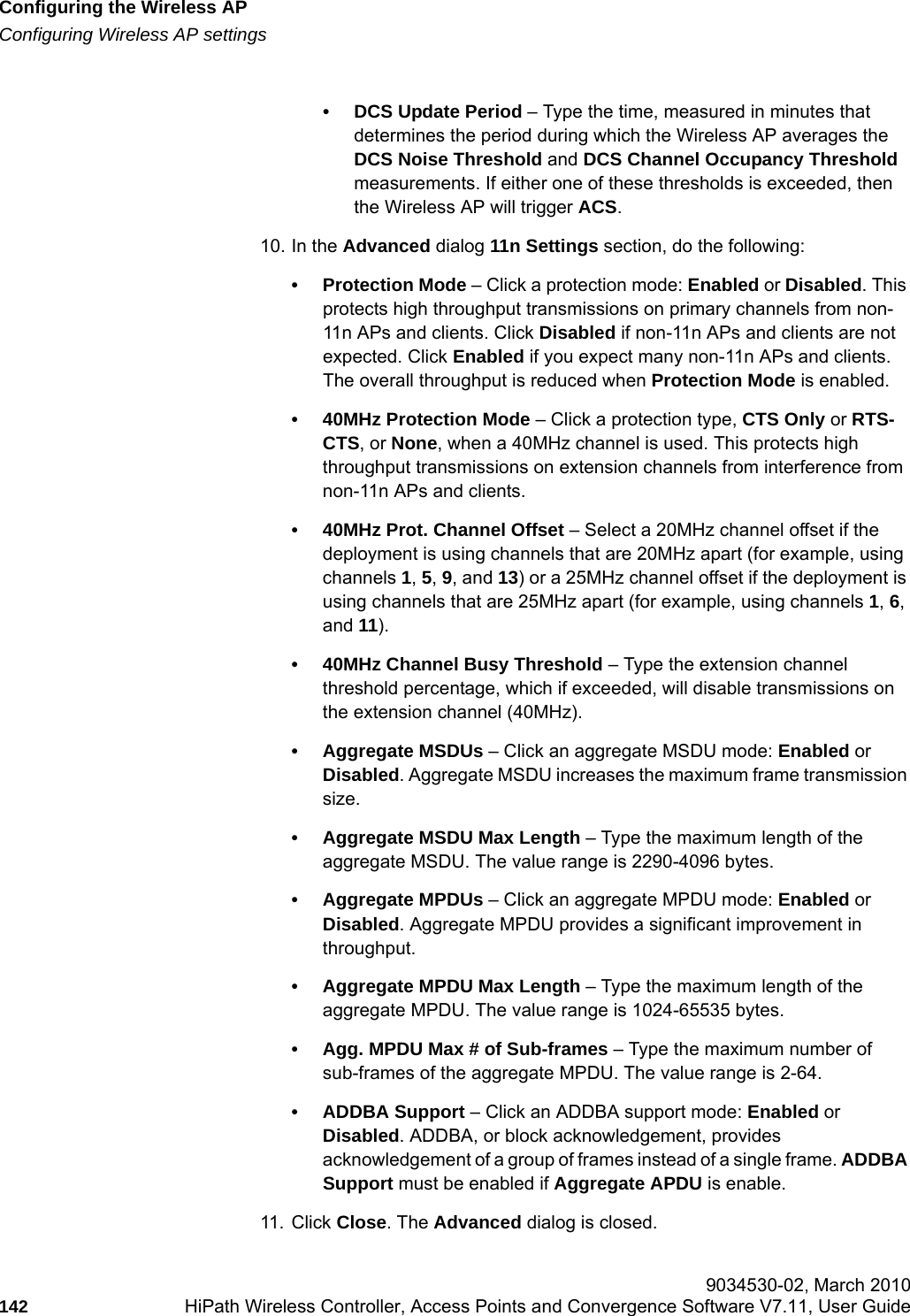 Configuring the Wireless APhwc_apstartup.fmConfiguring Wireless AP settings 9034530-02, March 2010142 HiPath Wireless Controller, Access Points and Convergence Software V7.11, User Guide        &bull; DCS Update Period &ndash; Type the time, measured in minutes that determines the period during which the Wireless AP averages the DCS Noise Threshold and DCS Channel Occupancy Threshold measurements. If either one of these thresholds is exceeded, then the Wireless AP will trigger ACS.10. In the Advanced dialog 11n Settings section, do the following:&bull; Protection Mode &ndash; Click a protection mode: Enabled or Disabled. This protects high throughput transmissions on primary channels from non-11n APs and clients. Click Disabled if non-11n APs and clients are not expected. Click Enabled if you expect many non-11n APs and clients. The overall throughput is reduced when Protection Mode is enabled.&bull; 40MHz Protection Mode &ndash; Click a protection type, CTS Only or RTS- CTS, or None, when a 40MHz channel is used. This protects high throughput transmissions on extension channels from interference from non-11n APs and clients.&bull; 40MHz Prot. Channel Offset &ndash; Select a 20MHz channel offset if the deployment is using channels that are 20MHz apart (for example, using channels 1, 5, 9, and 13) or a 25MHz channel offset if the deployment is using channels that are 25MHz apart (for example, using channels 1, 6, and 11).&bull; 40MHz Channel Busy Threshold &ndash; Type the extension channel threshold percentage, which if exceeded, will disable transmissions on the extension channel (40MHz).&bull; Aggregate MSDUs &ndash; Click an aggregate MSDU mode: Enabled or Disabled. Aggregate MSDU increases the maximum frame transmission size.&bull; Aggregate MSDU Max Length &ndash; Type the maximum length of the aggregate MSDU. The value range is 2290-4096 bytes.&bull; Aggregate MPDUs &ndash; Click an aggregate MPDU mode: Enabled or Disabled. Aggregate MPDU provides a significant improvement in throughput.&bull; Aggregate MPDU Max Length &ndash; Type the maximum length of the aggregate MPDU. The value range is 1024-65535 bytes.&bull; Agg. MPDU Max # of Sub-frames &ndash; Type the maximum number of sub-frames of the aggregate MPDU. The value range is 2-64.&bull; ADDBA Support &ndash; Click an ADDBA support mode: Enabled or Disabled. ADDBA, or block acknowledgement, provides acknowledgement of a group of frames instead of a single frame. ADDBA Support must be enabled if Aggregate APDU is enable.11. Click Close. The Advanced dialog is closed.