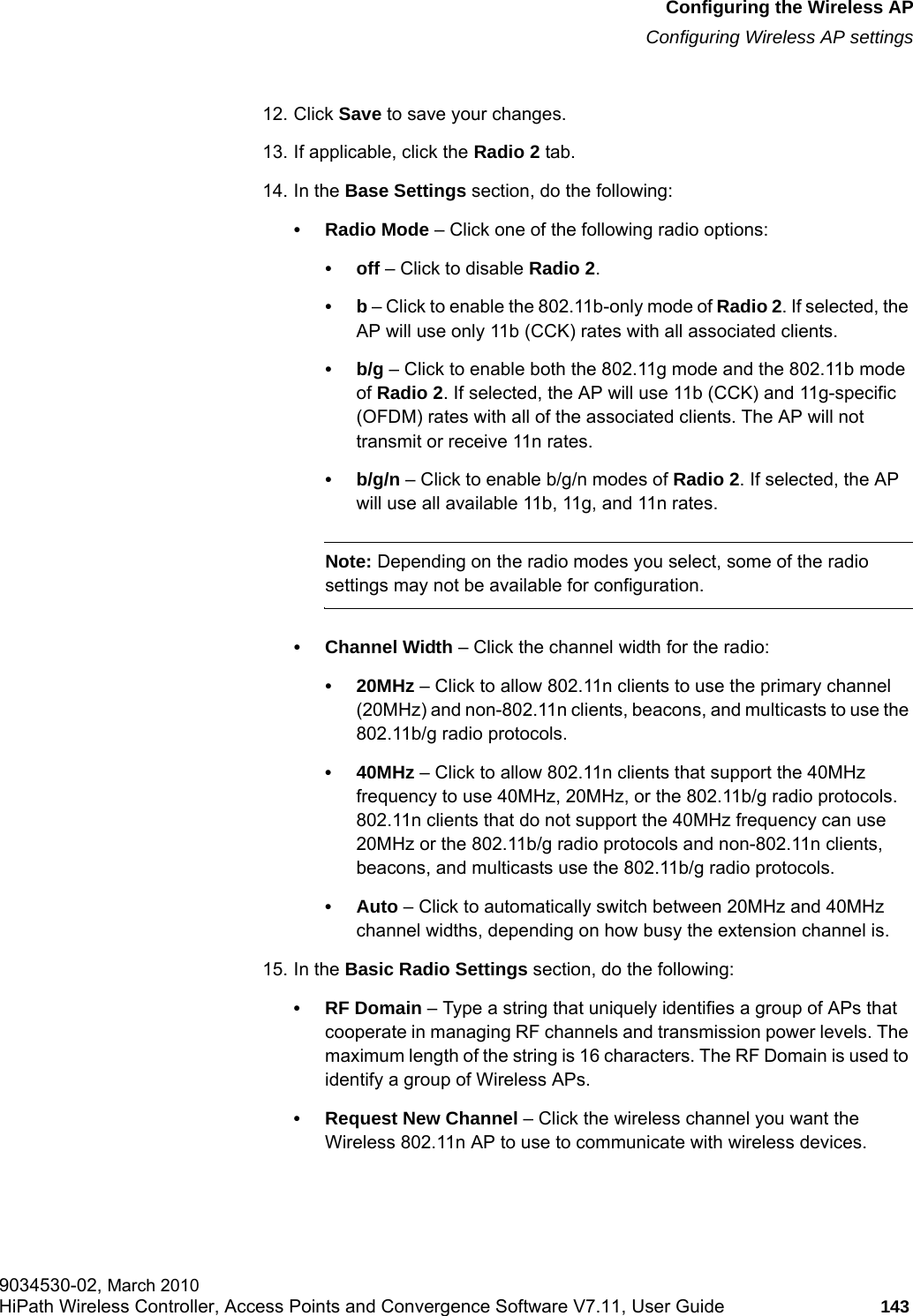 hwc_apstartup.fmConfiguring the Wireless APConfiguring Wireless AP settings9034530-02, March 2010HiPath Wireless Controller, Access Points and Convergence Software V7.11, User Guide 143         12. Click Save to save your changes.13. If applicable, click the Radio 2 tab.14. In the Base Settings section, do the following:&bull; Radio Mode &ndash; Click one of the following radio options:&bull;off &ndash; Click to disable Radio 2. &bull;b &ndash; Click to enable the 802.11b-only mode of Radio 2. If selected, the AP will use only 11b (CCK) rates with all associated clients.&bull;b/g &ndash; Click to enable both the 802.11g mode and the 802.11b mode of Radio 2. If selected, the AP will use 11b (CCK) and 11g-specific (OFDM) rates with all of the associated clients. The AP will not transmit or receive 11n rates.&bull; b/g/n &ndash; Click to enable b/g/n modes of Radio 2. If selected, the AP will use all available 11b, 11g, and 11n rates.Note: Depending on the radio modes you select, some of the radio settings may not be available for configuration.&bull; Channel Width &ndash; Click the channel width for the radio:&bull;20MHz &ndash; Click to allow 802.11n clients to use the primary channel (20MHz) and non-802.11n clients, beacons, and multicasts to use the 802.11b/g radio protocols.&bull;40MHz &ndash; Click to allow 802.11n clients that support the 40MHz frequency to use 40MHz, 20MHz, or the 802.11b/g radio protocols. 802.11n clients that do not support the 40MHz frequency can use 20MHz or the 802.11b/g radio protocols and non-802.11n clients, beacons, and multicasts use the 802.11b/g radio protocols.&bull;Auto &ndash; Click to automatically switch between 20MHz and 40MHz channel widths, depending on how busy the extension channel is.15. In the Basic Radio Settings section, do the following:&bull;RF Domain &ndash; Type a string that uniquely identifies a group of APs that cooperate in managing RF channels and transmission power levels. The maximum length of the string is 16 characters. The RF Domain is used to identify a group of Wireless APs.&bull; Request New Channel &ndash; Click the wireless channel you want the Wireless 802.11n AP to use to communicate with wireless devices. 