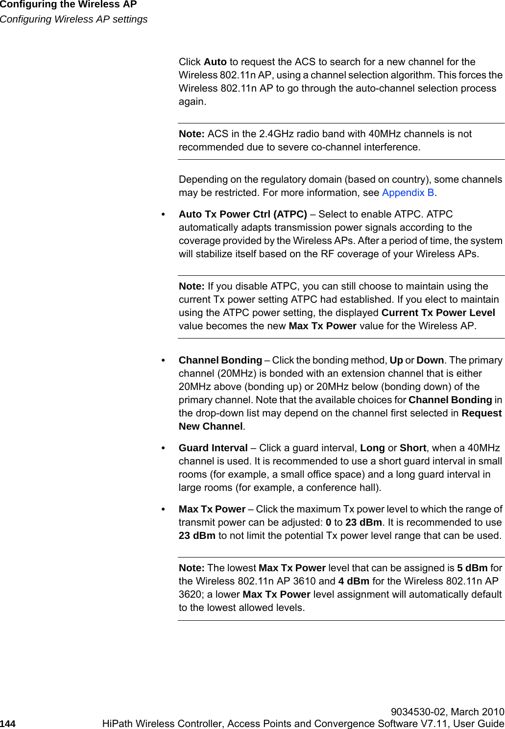 Configuring the Wireless APhwc_apstartup.fmConfiguring Wireless AP settings 9034530-02, March 2010144 HiPath Wireless Controller, Access Points and Convergence Software V7.11, User Guide        Click Auto to request the ACS to search for a new channel for the Wireless 802.11n AP, using a channel selection algorithm. This forces the Wireless 802.11n AP to go through the auto-channel selection process again.Note: ACS in the 2.4GHz radio band with 40MHz channels is not recommended due to severe co-channel interference.Depending on the regulatory domain (based on country), some channels may be restricted. For more information, see Appendix B.&bull; Auto Tx Power Ctrl (ATPC) &ndash; Select to enable ATPC. ATPC automatically adapts transmission power signals according to the coverage provided by the Wireless APs. After a period of time, the system will stabilize itself based on the RF coverage of your Wireless APs. Note: If you disable ATPC, you can still choose to maintain using the current Tx power setting ATPC had established. If you elect to maintain using the ATPC power setting, the displayed Current Tx Power Level value becomes the new Max Tx Power value for the Wireless AP.&bull; Channel Bonding &ndash; Click the bonding method, Up or Down. The primary channel (20MHz) is bonded with an extension channel that is either 20MHz above (bonding up) or 20MHz below (bonding down) of the primary channel. Note that the available choices for Channel Bonding in the drop-down list may depend on the channel first selected in Request New Channel.&bull; Guard Interval &ndash; Click a guard interval, Long or Short, when a 40MHz channel is used. It is recommended to use a short guard interval in small rooms (for example, a small office space) and a long guard interval in large rooms (for example, a conference hall).&bull;Max Tx Power &ndash; Click the maximum Tx power level to which the range of transmit power can be adjusted: 0 to 23 dBm. It is recommended to use 23 dBm to not limit the potential Tx power level range that can be used.Note: The lowest Max Tx Power level that can be assigned is 5 dBm for the Wireless 802.11n AP 3610 and 4 dBm for the Wireless 802.11n AP 3620; a lower Max Tx Power level assignment will automatically default to the lowest allowed levels.