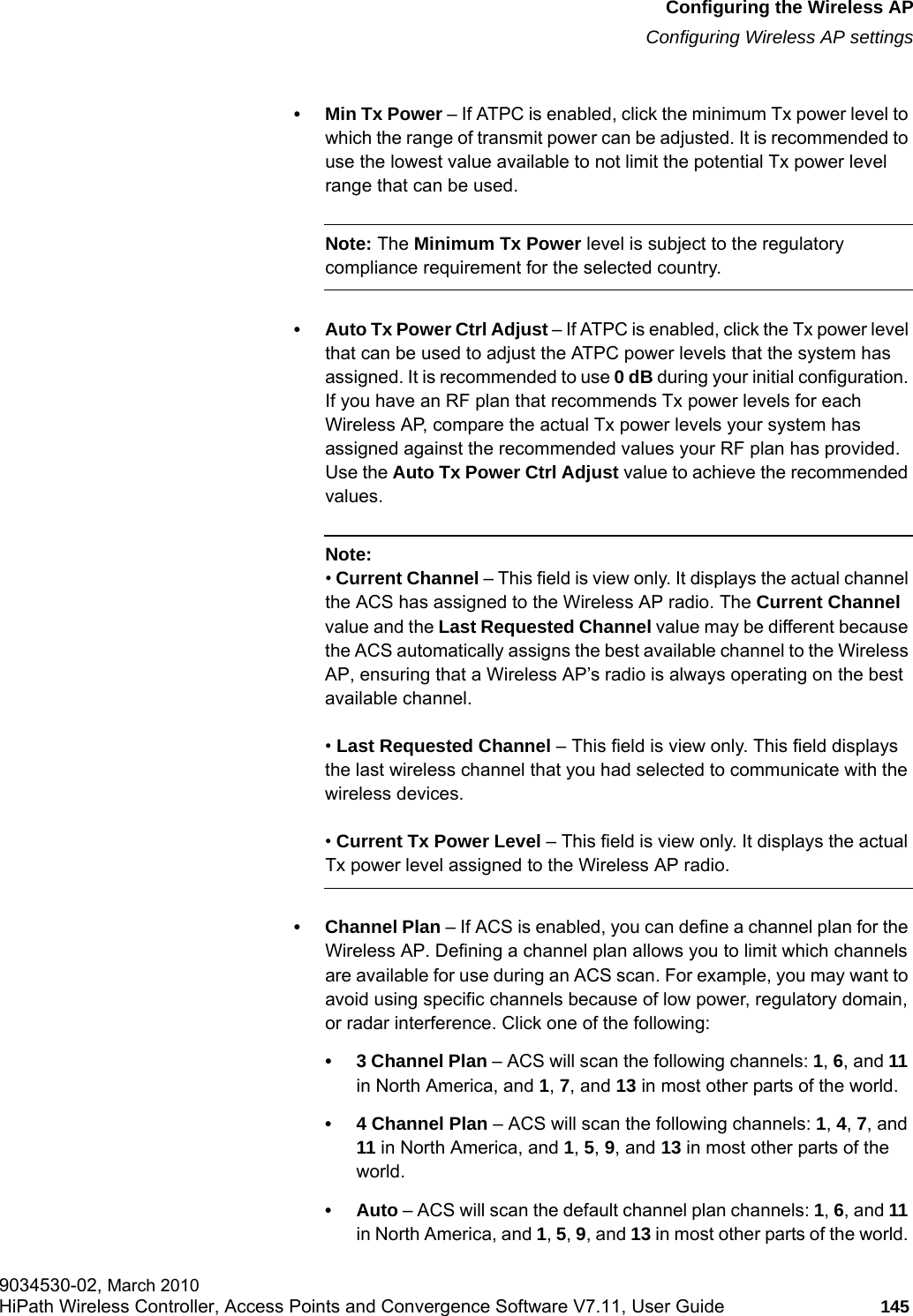 hwc_apstartup.fmConfiguring the Wireless APConfiguring Wireless AP settings9034530-02, March 2010HiPath Wireless Controller, Access Points and Convergence Software V7.11, User Guide 145         &bull; Min Tx Power &ndash; If ATPC is enabled, click the minimum Tx power level to which the range of transmit power can be adjusted. It is recommended to use the lowest value available to not limit the potential Tx power level range that can be used.Note: The Minimum Tx Power level is subject to the regulatory compliance requirement for the selected country.&bull; Auto Tx Power Ctrl Adjust &ndash; If ATPC is enabled, click the Tx power level that can be used to adjust the ATPC power levels that the system has assigned. It is recommended to use 0 dB during your initial configuration. If you have an RF plan that recommends Tx power levels for each Wireless AP, compare the actual Tx power levels your system has assigned against the recommended values your RF plan has provided. Use the Auto Tx Power Ctrl Adjust value to achieve the recommended values.Note: &bull; Current Channel &ndash; This field is view only. It displays the actual channel the ACS has assigned to the Wireless AP radio. The Current Channel value and the Last Requested Channel value may be different because the ACS automatically assigns the best available channel to the Wireless AP, ensuring that a Wireless AP&rsquo;s radio is always operating on the best available channel.&bull; Last Requested Channel &ndash; This field is view only. This field displays the last wireless channel that you had selected to communicate with the wireless devices.&bull; Current Tx Power Level &ndash; This field is view only. It displays the actual Tx power level assigned to the Wireless AP radio.&bull; Channel Plan &ndash; If ACS is enabled, you can define a channel plan for the Wireless AP. Defining a channel plan allows you to limit which channels are available for use during an ACS scan. For example, you may want to avoid using specific channels because of low power, regulatory domain, or radar interference. Click one of the following:&bull; 3 Channel Plan &ndash; ACS will scan the following channels: 1, 6, and 11 in North America, and 1, 7, and 13 in most other parts of the world.&bull; 4 Channel Plan &ndash; ACS will scan the following channels: 1, 4, 7, and 11 in North America, and 1, 5, 9, and 13 in most other parts of the world.&bull;Auto &ndash; ACS will scan the default channel plan channels: 1, 6, and 11 in North America, and 1, 5, 9, and 13 in most other parts of the world. 