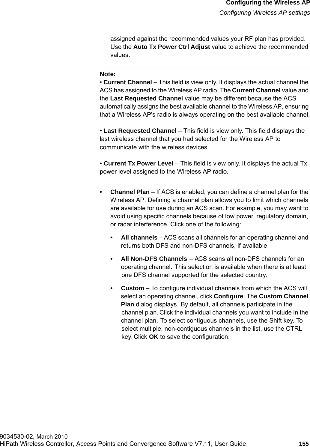 hwc_apstartup.fmConfiguring the Wireless APConfiguring Wireless AP settings9034530-02, March 2010HiPath Wireless Controller, Access Points and Convergence Software V7.11, User Guide 155         assigned against the recommended values your RF plan has provided. Use the Auto Tx Power Ctrl Adjust value to achieve the recommended values.Note: &bull; Current Channel &ndash; This field is view only. It displays the actual channel the ACS has assigned to the Wireless AP radio. The Current Channel value and the Last Requested Channel value may be different because the ACS automatically assigns the best available channel to the Wireless AP, ensuring that a Wireless AP&rsquo;s radio is always operating on the best available channel.&bull; Last Requested Channel &ndash; This field is view only. This field displays the last wireless channel that you had selected for the Wireless AP to communicate with the wireless devices.&bull; Current Tx Power Level &ndash; This field is view only. It displays the actual Tx power level assigned to the Wireless AP radio.&bull; Channel Plan &ndash; If ACS is enabled, you can define a channel plan for the Wireless AP. Defining a channel plan allows you to limit which channels are available for use during an ACS scan. For example, you may want to avoid using specific channels because of low power, regulatory domain, or radar interference. Click one of the following:&bull; All channels &ndash; ACS scans all channels for an operating channel and returns both DFS and non-DFS channels, if available.&bull; All Non-DFS Channels &ndash; ACS scans all non-DFS channels for an operating channel. This selection is available when there is at least one DFS channel supported for the selected country.&bull;Custom &ndash; To configure individual channels from which the ACS will select an operating channel, click Configure. The Custom Channel Plan dialog displays. By default, all channels participate in the channel plan. Click the individual channels you want to include in the channel plan. To select contiguous channels, use the Shift key. To select multiple, non-contiguous channels in the list, use the CTRL key. Click OK to save the configuration.