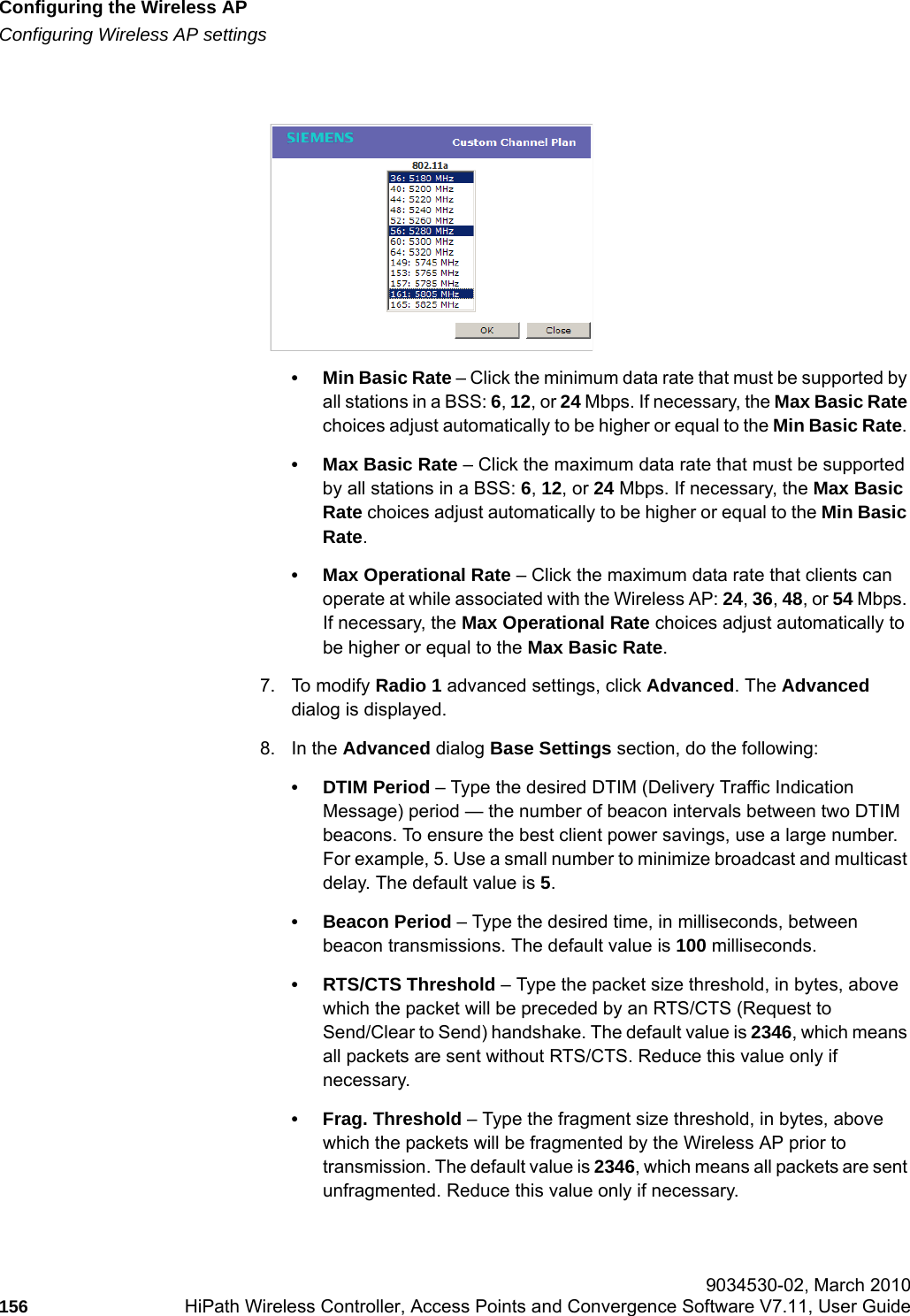 Configuring the Wireless APhwc_apstartup.fmConfiguring Wireless AP settings 9034530-02, March 2010156 HiPath Wireless Controller, Access Points and Convergence Software V7.11, User Guide        &bull; Min Basic Rate &ndash; Click the minimum data rate that must be supported by all stations in a BSS: 6, 12, or 24 Mbps. If necessary, the Max Basic Rate choices adjust automatically to be higher or equal to the Min Basic Rate. &bull; Max Basic Rate &ndash; Click the maximum data rate that must be supported by all stations in a BSS: 6, 12, or 24 Mbps. If necessary, the Max Basic Rate choices adjust automatically to be higher or equal to the Min Basic Rate. &bull; Max Operational Rate &ndash; Click the maximum data rate that clients can operate at while associated with the Wireless AP: 24, 36, 48, or 54 Mbps. If necessary, the Max Operational Rate choices adjust automatically to be higher or equal to the Max Basic Rate.7. To modify Radio 1 advanced settings, click Advanced. The Advanced dialog is displayed.8. In the Advanced dialog Base Settings section, do the following:&bull; DTIM Period &ndash; Type the desired DTIM (Delivery Traffic Indication Message) period &mdash; the number of beacon intervals between two DTIM beacons. To ensure the best client power savings, use a large number. For example, 5. Use a small number to minimize broadcast and multicast delay. The default value is 5.&bull; Beacon Period &ndash; Type the desired time, in milliseconds, between beacon transmissions. The default value is 100 milliseconds.&bull; RTS/CTS Threshold &ndash; Type the packet size threshold, in bytes, above which the packet will be preceded by an RTS/CTS (Request to Send/Clear to Send) handshake. The default value is 2346, which means all packets are sent without RTS/CTS. Reduce this value only if necessary.&bull; Frag. Threshold &ndash; Type the fragment size threshold, in bytes, above which the packets will be fragmented by the Wireless AP prior to transmission. The default value is 2346, which means all packets are sent unfragmented. Reduce this value only if necessary.