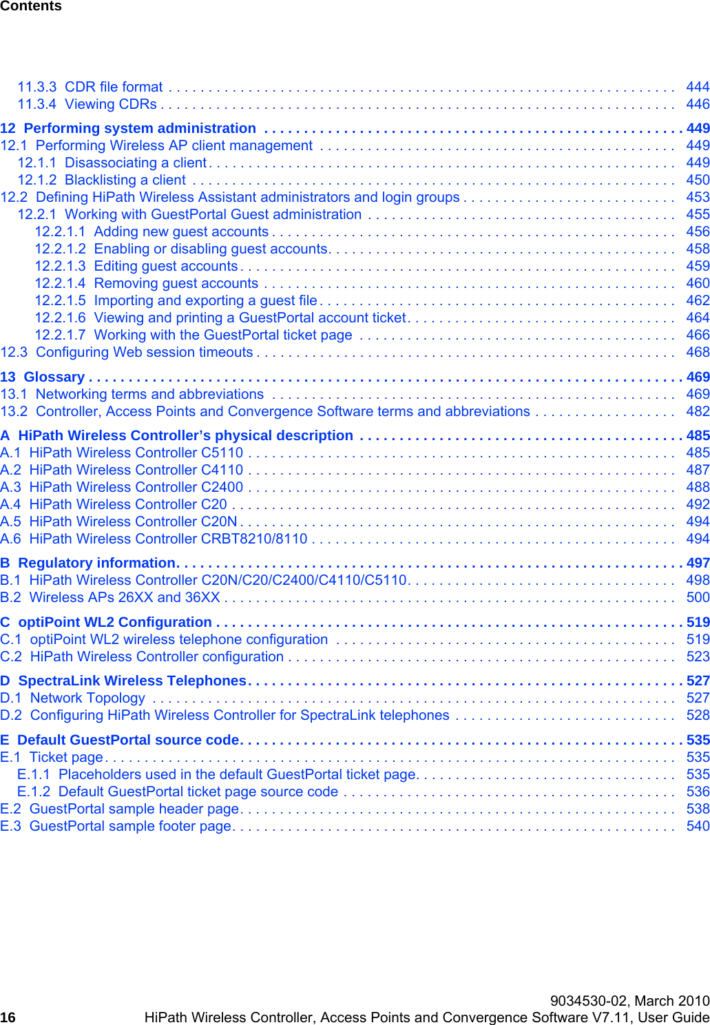 Contents Nur f&uuml;r den internen Gebrauch 9034530-02, March 201016 HiPath Wireless Controller, Access Points and Convergence Software V7.11, User Guide        hwc_user_guideTOC.fm11.3.3  CDR file format . . . . . . . . . . . . . . . . . . . . . . . . . . . . . . . . . . . . . . . . . . . . . . . . . . . . . . . . . . . . . . . .   44411.3.4  Viewing CDRs . . . . . . . . . . . . . . . . . . . . . . . . . . . . . . . . . . . . . . . . . . . . . . . . . . . . . . . . . . . . . . . . .   44612  Performing system administration  . . . . . . . . . . . . . . . . . . . . . . . . . . . . . . . . . . . . . . . . . . . . . . . . . . . . . 44912.1  Performing Wireless AP client management  . . . . . . . . . . . . . . . . . . . . . . . . . . . . . . . . . . . . . . . . . . . . .   44912.1.1  Disassociating a client . . . . . . . . . . . . . . . . . . . . . . . . . . . . . . . . . . . . . . . . . . . . . . . . . . . . . . . . . . .   44912.1.2  Blacklisting a client  . . . . . . . . . . . . . . . . . . . . . . . . . . . . . . . . . . . . . . . . . . . . . . . . . . . . . . . . . . . . .   45012.2  Defining HiPath Wireless Assistant administrators and login groups . . . . . . . . . . . . . . . . . . . . . . . . . . .   45312.2.1  Working with GuestPortal Guest administration . . . . . . . . . . . . . . . . . . . . . . . . . . . . . . . . . . . . . . .   45512.2.1.1  Adding new guest accounts . . . . . . . . . . . . . . . . . . . . . . . . . . . . . . . . . . . . . . . . . . . . . . . . . . .   45612.2.1.2  Enabling or disabling guest accounts. . . . . . . . . . . . . . . . . . . . . . . . . . . . . . . . . . . . . . . . . . . .   45812.2.1.3  Editing guest accounts . . . . . . . . . . . . . . . . . . . . . . . . . . . . . . . . . . . . . . . . . . . . . . . . . . . . . . .   45912.2.1.4  Removing guest accounts . . . . . . . . . . . . . . . . . . . . . . . . . . . . . . . . . . . . . . . . . . . . . . . . . . . .   46012.2.1.5  Importing and exporting a guest file . . . . . . . . . . . . . . . . . . . . . . . . . . . . . . . . . . . . . . . . . . . . .   46212.2.1.6  Viewing and printing a GuestPortal account ticket. . . . . . . . . . . . . . . . . . . . . . . . . . . . . . . . . .   46412.2.1.7  Working with the GuestPortal ticket page  . . . . . . . . . . . . . . . . . . . . . . . . . . . . . . . . . . . . . . . .   46612.3  Configuring Web session timeouts . . . . . . . . . . . . . . . . . . . . . . . . . . . . . . . . . . . . . . . . . . . . . . . . . . . . .   46813  Glossary . . . . . . . . . . . . . . . . . . . . . . . . . . . . . . . . . . . . . . . . . . . . . . . . . . . . . . . . . . . . . . . . . . . . . . . . . . . 46913.1  Networking terms and abbreviations  . . . . . . . . . . . . . . . . . . . . . . . . . . . . . . . . . . . . . . . . . . . . . . . . . . .   46913.2  Controller, Access Points and Convergence Software terms and abbreviations . . . . . . . . . . . . . . . . . .   482A  HiPath Wireless Controller&rsquo;s physical description  . . . . . . . . . . . . . . . . . . . . . . . . . . . . . . . . . . . . . . . . . 485A.1  HiPath Wireless Controller C5110 . . . . . . . . . . . . . . . . . . . . . . . . . . . . . . . . . . . . . . . . . . . . . . . . . . . . . .   485A.2  HiPath Wireless Controller C4110 . . . . . . . . . . . . . . . . . . . . . . . . . . . . . . . . . . . . . . . . . . . . . . . . . . . . . .   487A.3  HiPath Wireless Controller C2400 . . . . . . . . . . . . . . . . . . . . . . . . . . . . . . . . . . . . . . . . . . . . . . . . . . . . . .   488A.4  HiPath Wireless Controller C20 . . . . . . . . . . . . . . . . . . . . . . . . . . . . . . . . . . . . . . . . . . . . . . . . . . . . . . . .   492A.5  HiPath Wireless Controller C20N . . . . . . . . . . . . . . . . . . . . . . . . . . . . . . . . . . . . . . . . . . . . . . . . . . . . . . .   494A.6  HiPath Wireless Controller CRBT8210/8110 . . . . . . . . . . . . . . . . . . . . . . . . . . . . . . . . . . . . . . . . . . . . . .   494B  Regulatory information. . . . . . . . . . . . . . . . . . . . . . . . . . . . . . . . . . . . . . . . . . . . . . . . . . . . . . . . . . . . . . . . 497B.1  HiPath Wireless Controller C20N/C20/C2400/C4110/C5110. . . . . . . . . . . . . . . . . . . . . . . . . . . . . . . . . .   498B.2  Wireless APs 26XX and 36XX . . . . . . . . . . . . . . . . . . . . . . . . . . . . . . . . . . . . . . . . . . . . . . . . . . . . . . . . .   500C  optiPoint WL2 Configuration . . . . . . . . . . . . . . . . . . . . . . . . . . . . . . . . . . . . . . . . . . . . . . . . . . . . . . . . . . . 519C.1  optiPoint WL2 wireless telephone configuration  . . . . . . . . . . . . . . . . . . . . . . . . . . . . . . . . . . . . . . . . . . .   519C.2  HiPath Wireless Controller configuration . . . . . . . . . . . . . . . . . . . . . . . . . . . . . . . . . . . . . . . . . . . . . . . . .   523D  SpectraLink Wireless Telephones. . . . . . . . . . . . . . . . . . . . . . . . . . . . . . . . . . . . . . . . . . . . . . . . . . . . . . . 527D.1  Network Topology  . . . . . . . . . . . . . . . . . . . . . . . . . . . . . . . . . . . . . . . . . . . . . . . . . . . . . . . . . . . . . . . . . .   527D.2  Configuring HiPath Wireless Controller for SpectraLink telephones . . . . . . . . . . . . . . . . . . . . . . . . . . . .   528E  Default GuestPortal source code. . . . . . . . . . . . . . . . . . . . . . . . . . . . . . . . . . . . . . . . . . . . . . . . . . . . . . . . 535E.1  Ticket page. . . . . . . . . . . . . . . . . . . . . . . . . . . . . . . . . . . . . . . . . . . . . . . . . . . . . . . . . . . . . . . . . . . . . . . .   535E.1.1  Placeholders used in the default GuestPortal ticket page. . . . . . . . . . . . . . . . . . . . . . . . . . . . . . . . .  535E.1.2  Default GuestPortal ticket page source code . . . . . . . . . . . . . . . . . . . . . . . . . . . . . . . . . . . . . . . . . .   536E.2  GuestPortal sample header page. . . . . . . . . . . . . . . . . . . . . . . . . . . . . . . . . . . . . . . . . . . . . . . . . . . . . . .   538E.3  GuestPortal sample footer page. . . . . . . . . . . . . . . . . . . . . . . . . . . . . . . . . . . . . . . . . . . . . . . . . . . . . . . .   540