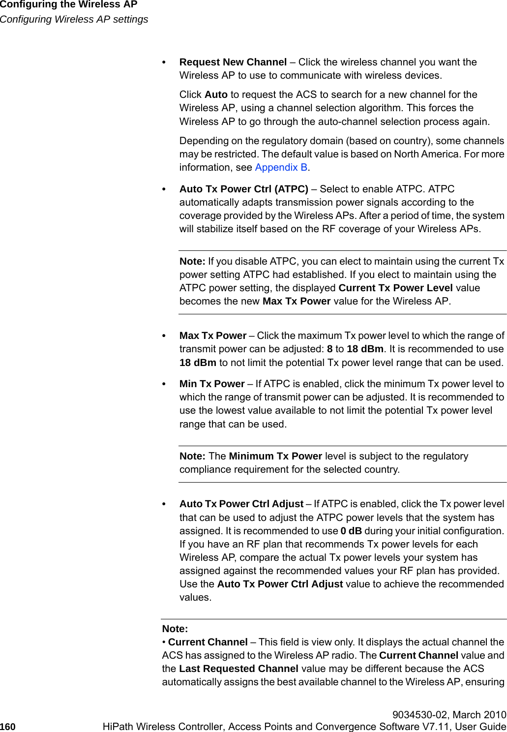 Configuring the Wireless APhwc_apstartup.fmConfiguring Wireless AP settings 9034530-02, March 2010160 HiPath Wireless Controller, Access Points and Convergence Software V7.11, User Guide        &bull; Request New Channel &ndash; Click the wireless channel you want the Wireless AP to use to communicate with wireless devices. Click Auto to request the ACS to search for a new channel for the Wireless AP, using a channel selection algorithm. This forces the Wireless AP to go through the auto-channel selection process again.Depending on the regulatory domain (based on country), some channels may be restricted. The default value is based on North America. For more information, see Appendix B.&bull; Auto Tx Power Ctrl (ATPC) &ndash; Select to enable ATPC. ATPC automatically adapts transmission power signals according to the coverage provided by the Wireless APs. After a period of time, the system will stabilize itself based on the RF coverage of your Wireless APs. Note: If you disable ATPC, you can elect to maintain using the current Tx power setting ATPC had established. If you elect to maintain using the ATPC power setting, the displayed Current Tx Power Level value becomes the new Max Tx Power value for the Wireless AP.&bull;Max Tx Power &ndash; Click the maximum Tx power level to which the range of transmit power can be adjusted: 8 to 18 dBm. It is recommended to use 18 dBm to not limit the potential Tx power level range that can be used.&bull;Min Tx Power &ndash; If ATPC is enabled, click the minimum Tx power level to which the range of transmit power can be adjusted. It is recommended to use the lowest value available to not limit the potential Tx power level range that can be used.Note: The Minimum Tx Power level is subject to the regulatory compliance requirement for the selected country.&bull; Auto Tx Power Ctrl Adjust &ndash; If ATPC is enabled, click the Tx power level that can be used to adjust the ATPC power levels that the system has assigned. It is recommended to use 0 dB during your initial configuration. If you have an RF plan that recommends Tx power levels for each Wireless AP, compare the actual Tx power levels your system has assigned against the recommended values your RF plan has provided. Use the Auto Tx Power Ctrl Adjust value to achieve the recommended values.Note: &bull; Current Channel &ndash; This field is view only. It displays the actual channel the ACS has assigned to the Wireless AP radio. The Current Channel value and the Last Requested Channel value may be different because the ACS automatically assigns the best available channel to the Wireless AP, ensuring 